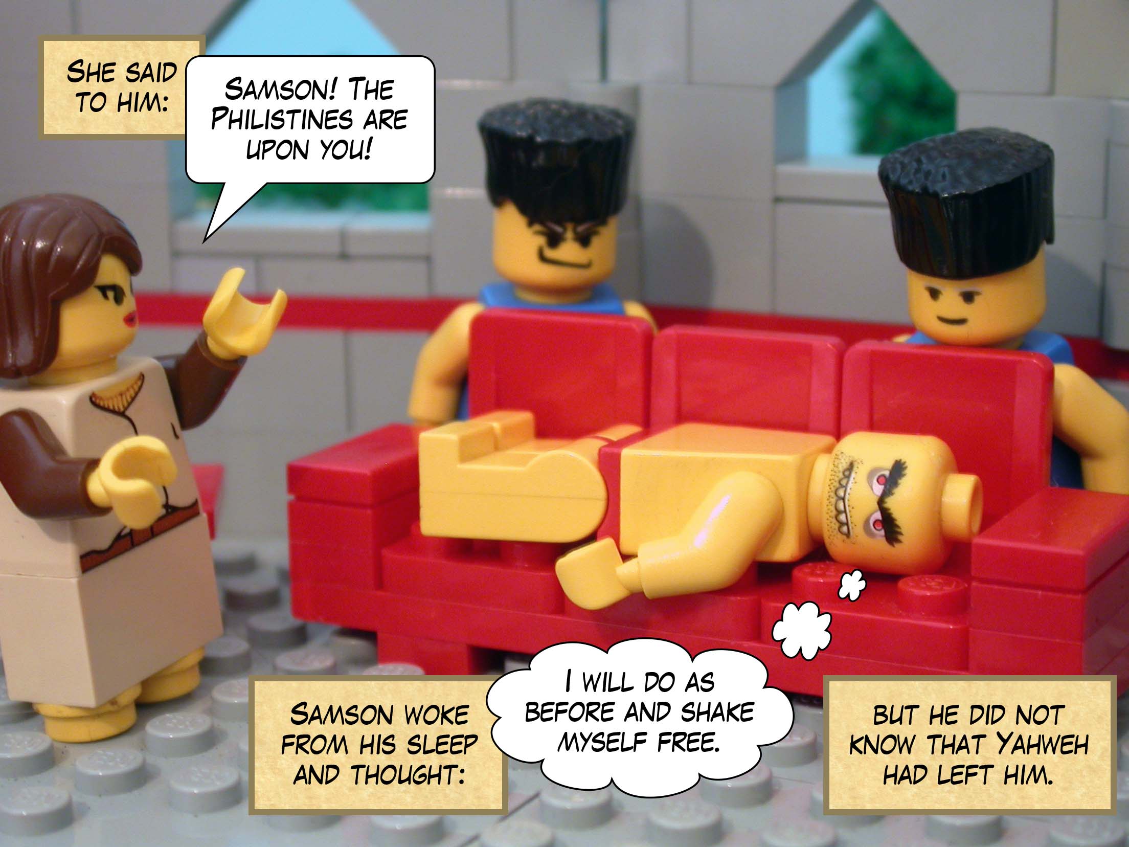 She said to him, 'Samson! The Philistines are upon you!' Samson woke from his sleep and thought, 'I will do as before and shake myself free,' but he did not know that Yahweh had left him.