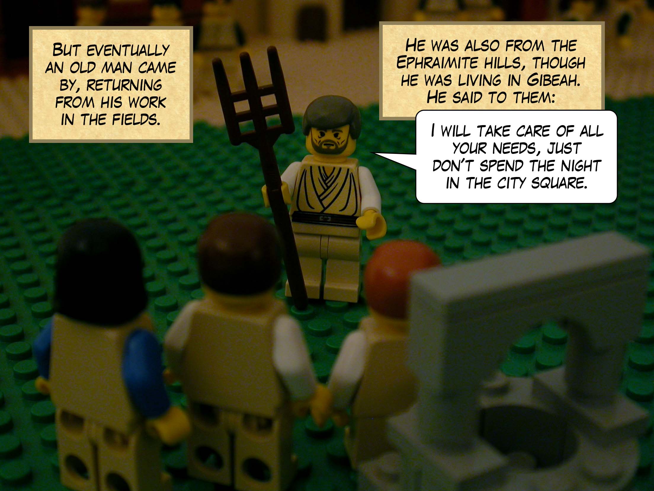 But eventually an old man came by, returning from his work in the fields. He was also from the Ephraimite hills, though he was living in Gibeah. He said to them, 'I will take care of all your needs, just don't spend the night in the city square.'