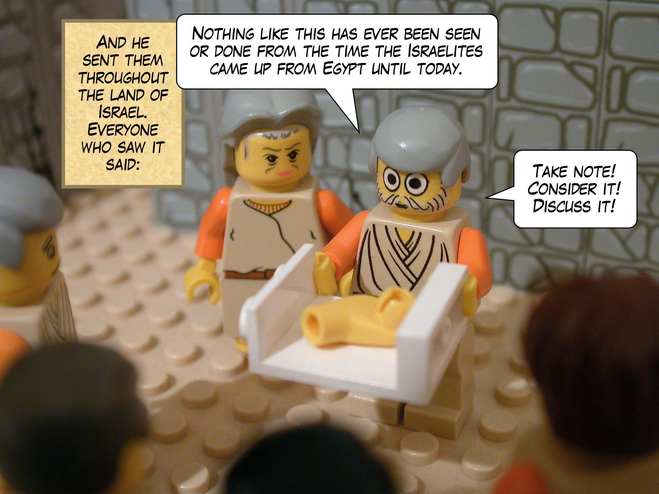 And he sent them throughout the land of Israel. Everyone who saw it said, 'Nothing like this has ever been seen or done from the time the Israelites came up from Egypt until today. Take note! Consider it! Discuss it!'