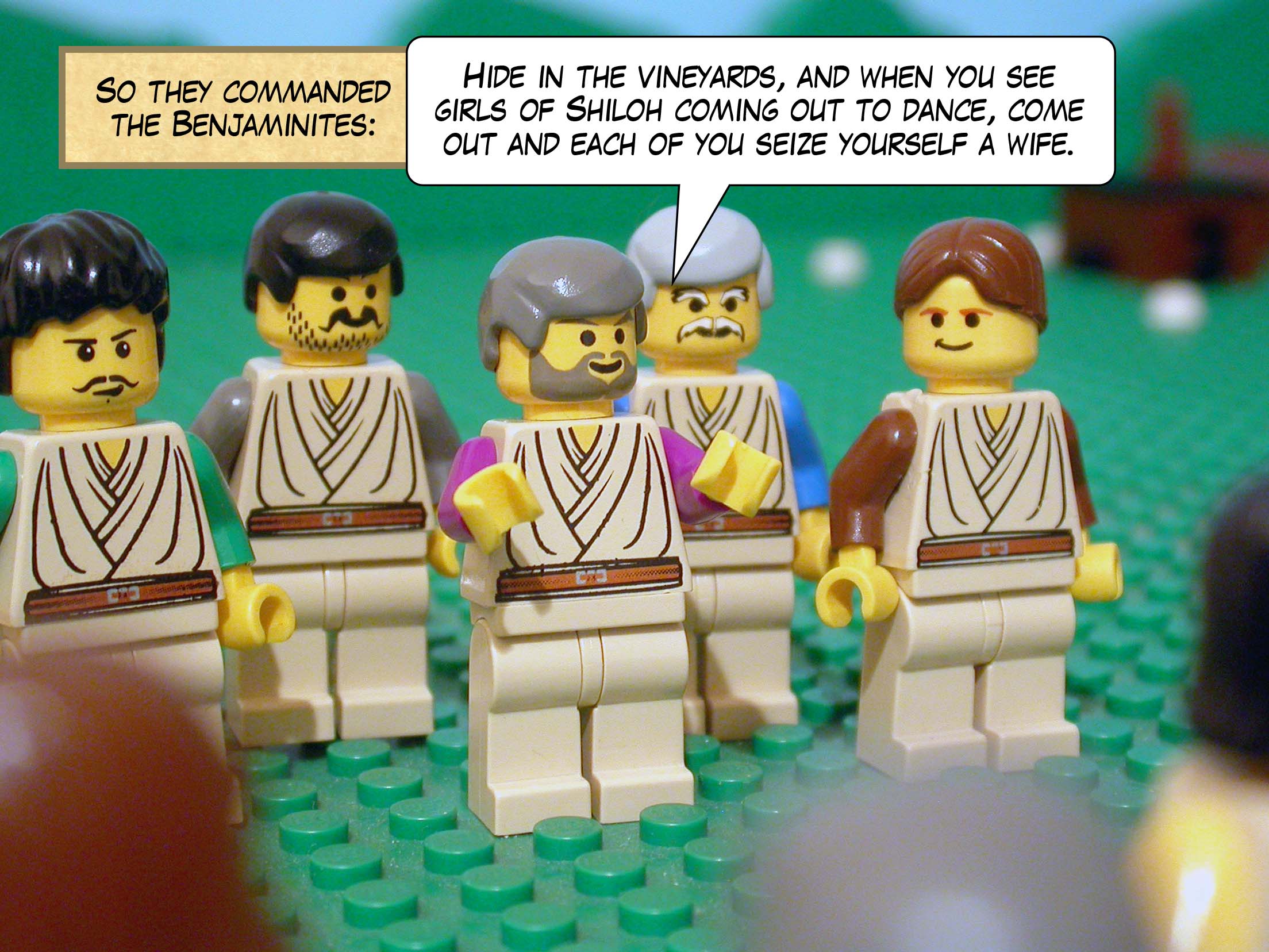 So they commanded the Benjaminites, 'Hide in the vineyards, and when you see girls of Shiloh coming out to dance, come out and each of you seize yourself a wife.'