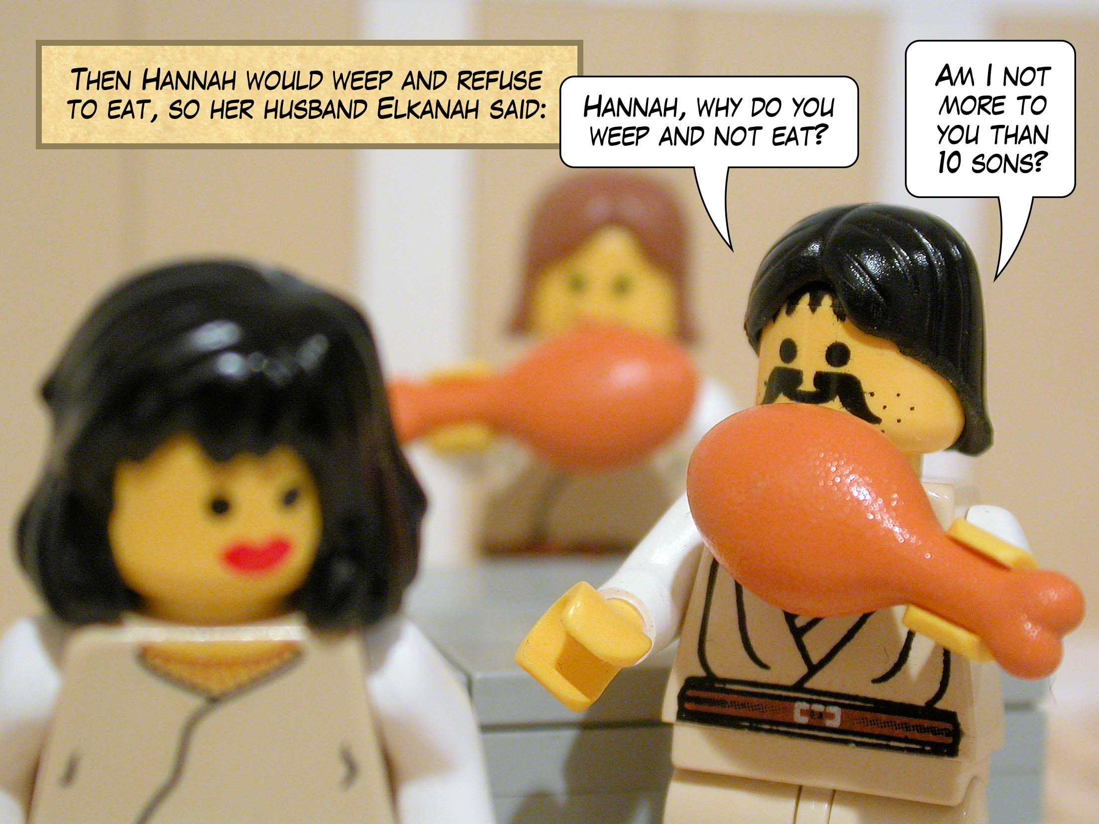 Then Hannah would weep and refuse to eat, so her husband Elkanah said, 'Hannah, why do you weep and not eat? Am I not more to you than ten sons?'