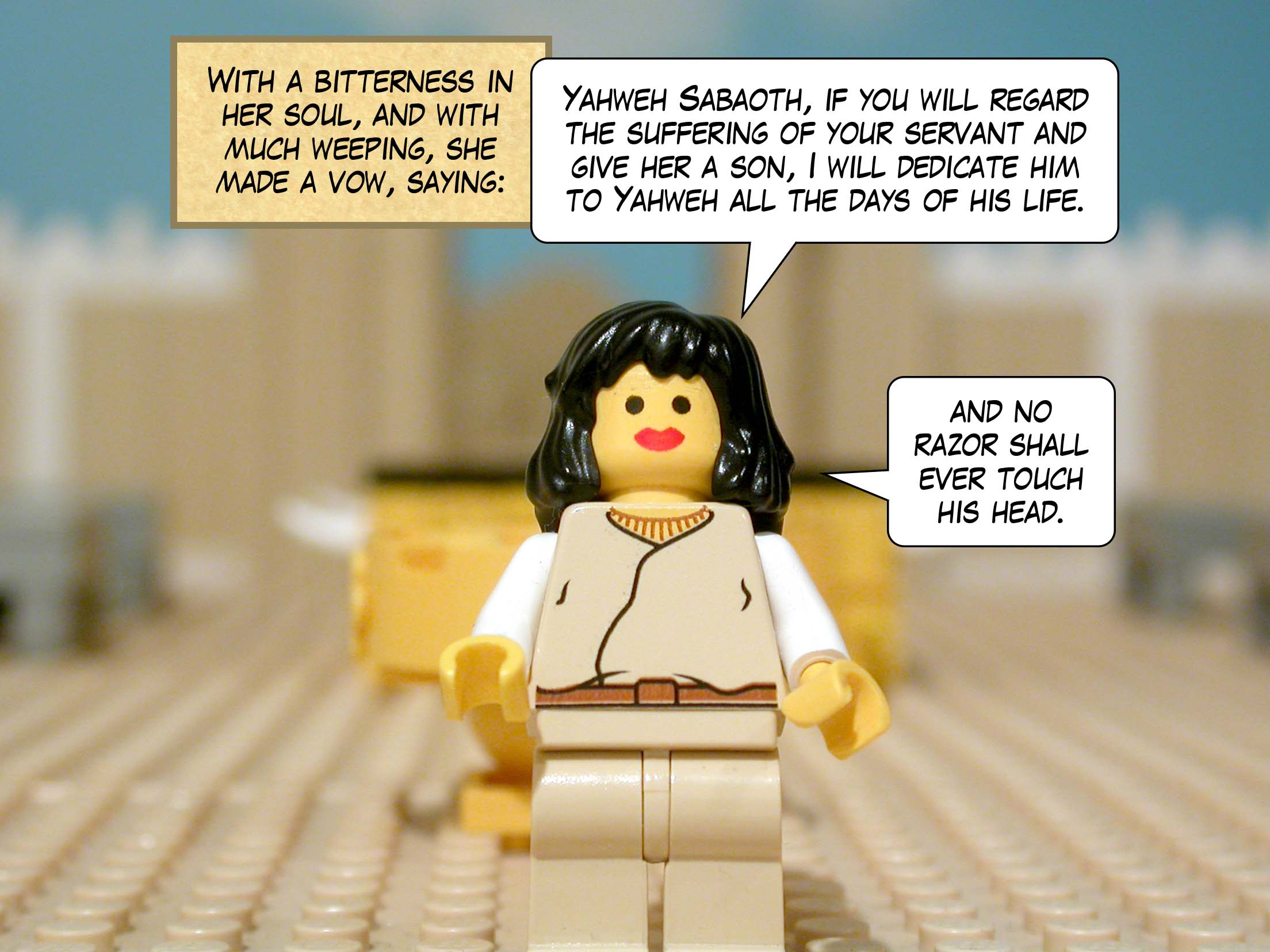 With a bitterness in her soul, and with much weeping, she made a vow, saying, 'Yahweh Sabaoth, if you will regard the suffering of your servant and give her a son, I will dedicate him to Yahweh all the days of his life, and no razor shall ever touch his head.'