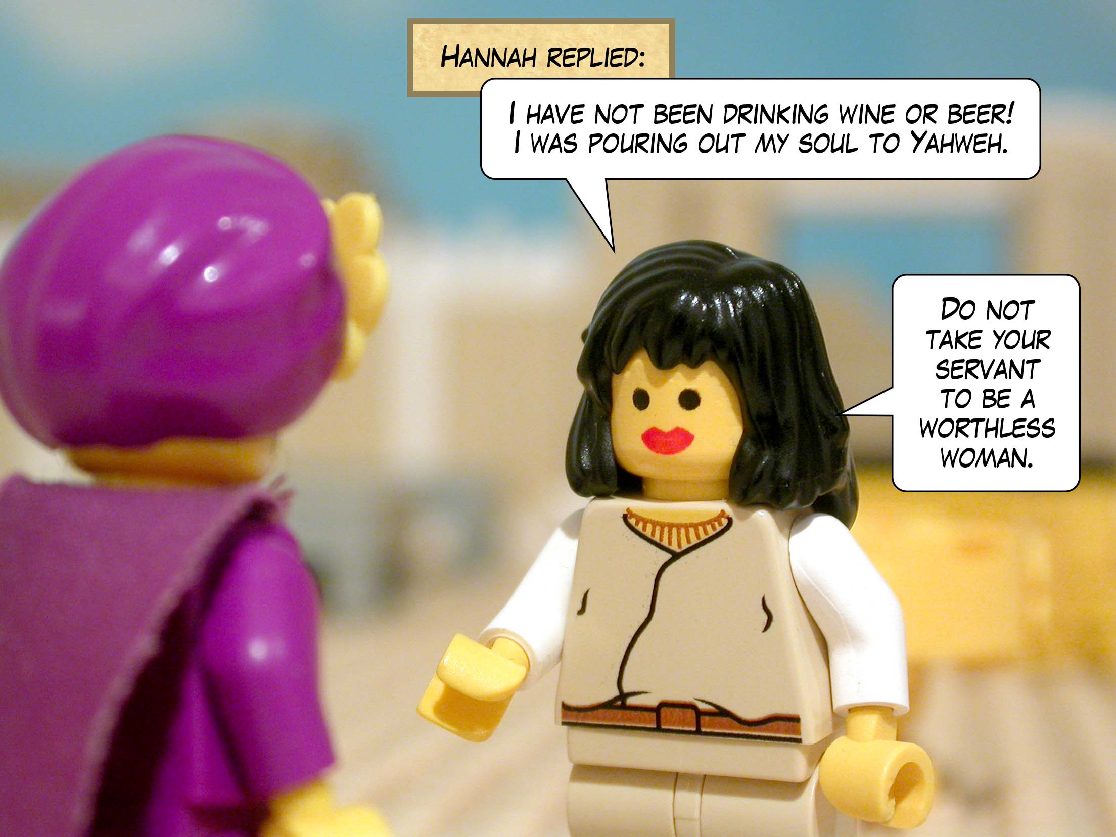 Hannah replied, 'I have not been drinking wine or beer! I was pouring out my soul to Yahweh. Do not take your servant to be a worthless woman.'