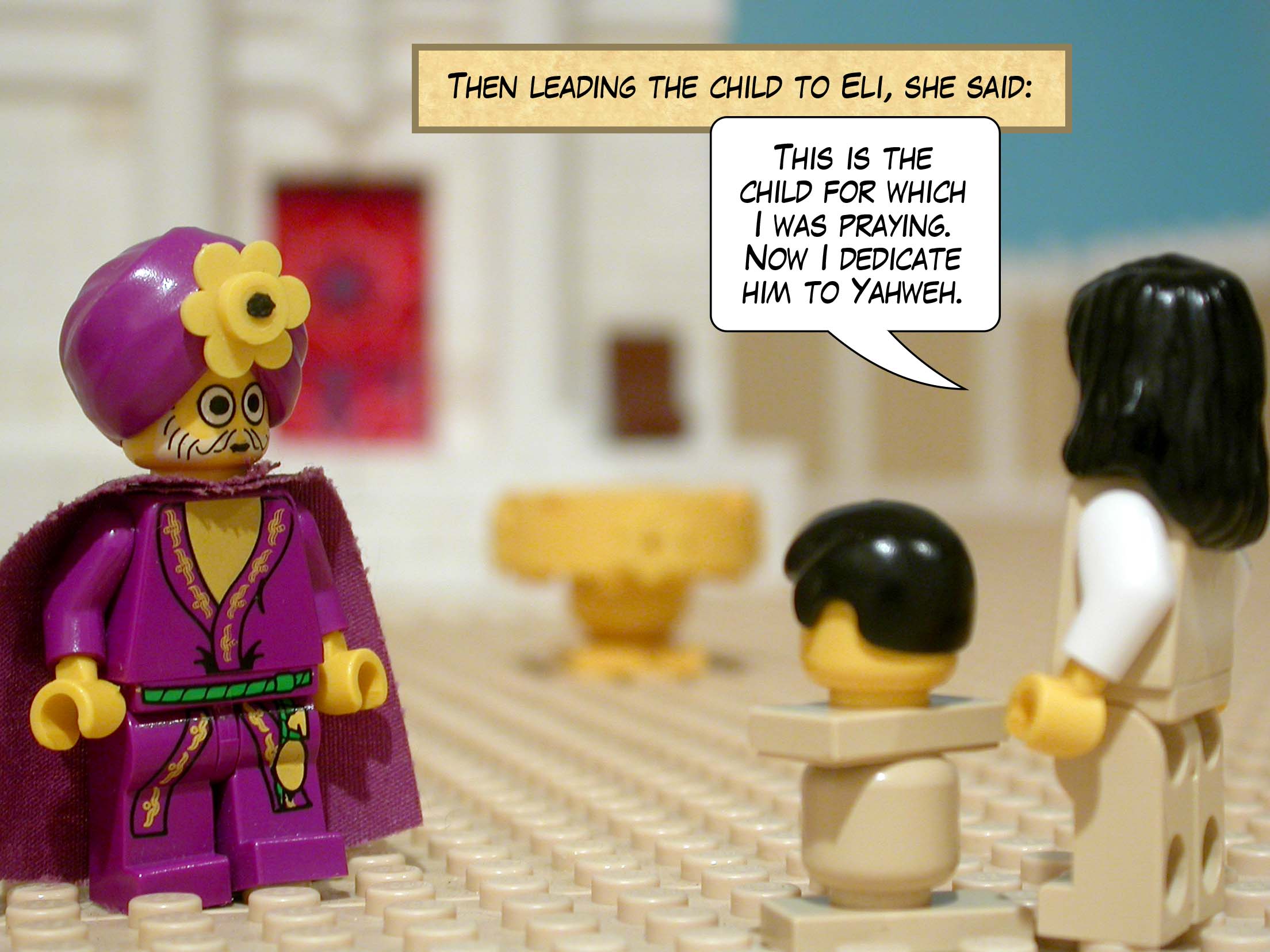 Then leading the child to Eli, she said, 'This is the child for which I was praying. Now I dedicate him to Yahweh.'