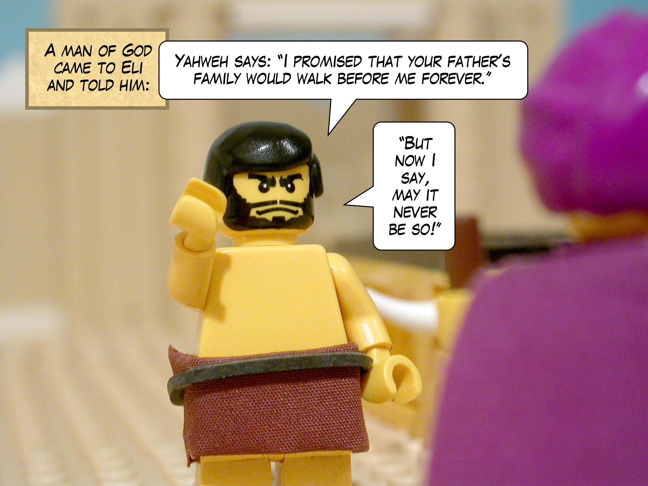 A man of God came to Eli and told him, 'Yahweh says: I promised that your father's family would walk before me forever. But now I say, may it never be so! '