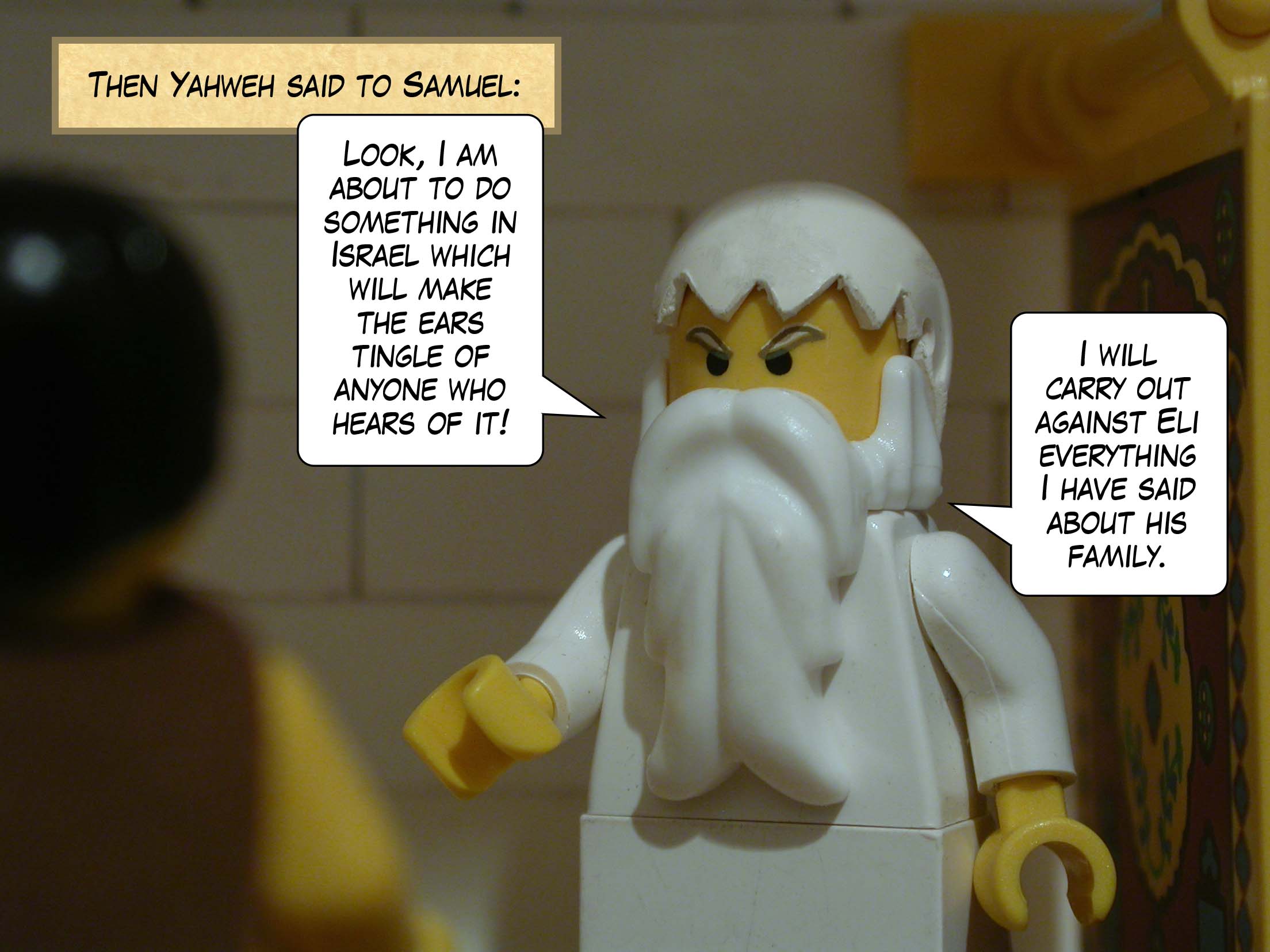Then Yahweh said to Samuel, 'Look, I am about to do something in Israel which will make the ears tingle of anyone who hears of it! I will carry out against Eli everything I have said about his family.'