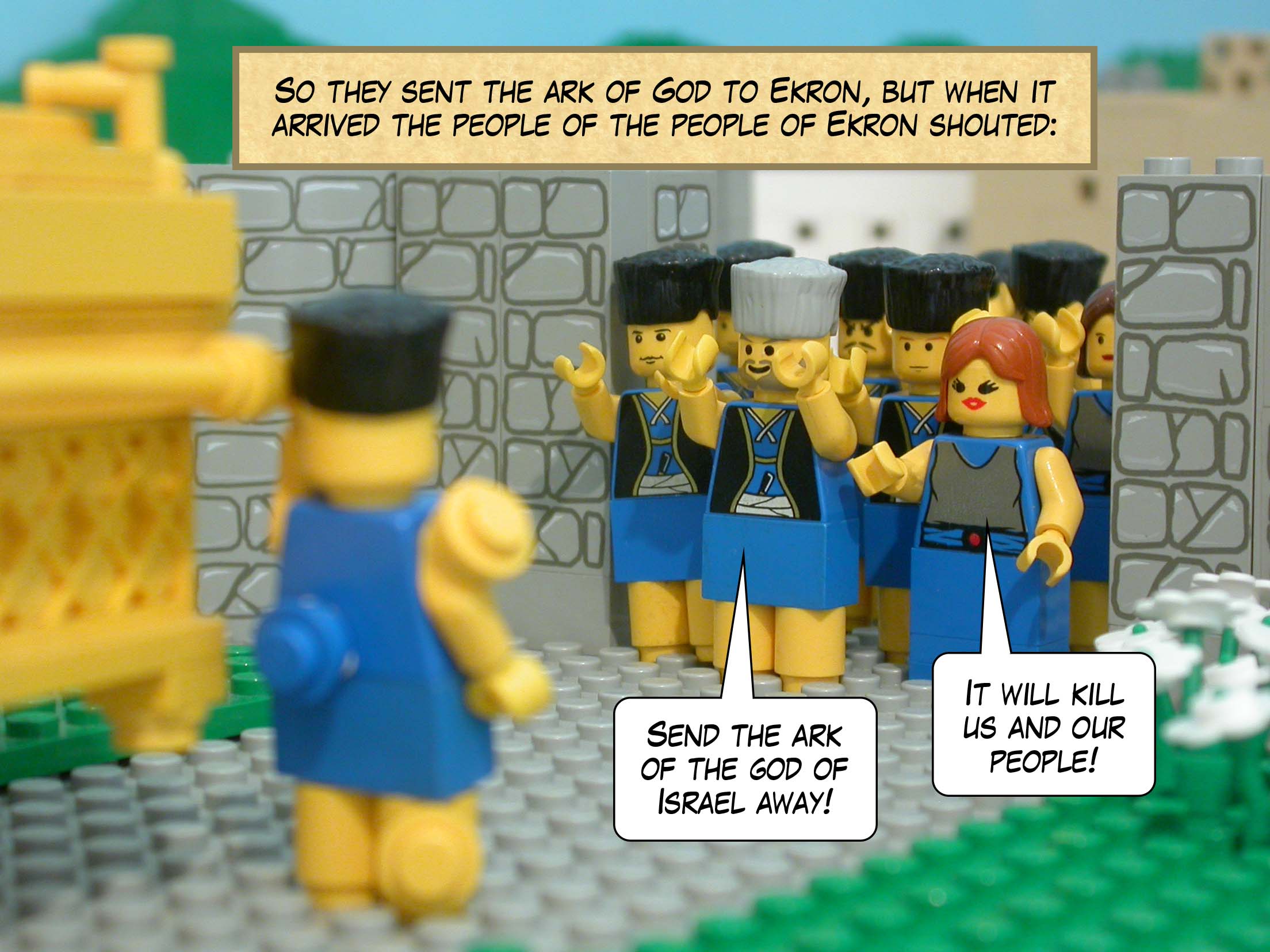 So they sent the ark of God to Ekron, but when it arrived the people of the people of Ekron shouted, 'Send the ark of the god of Israel away! It will kill us and our people!'