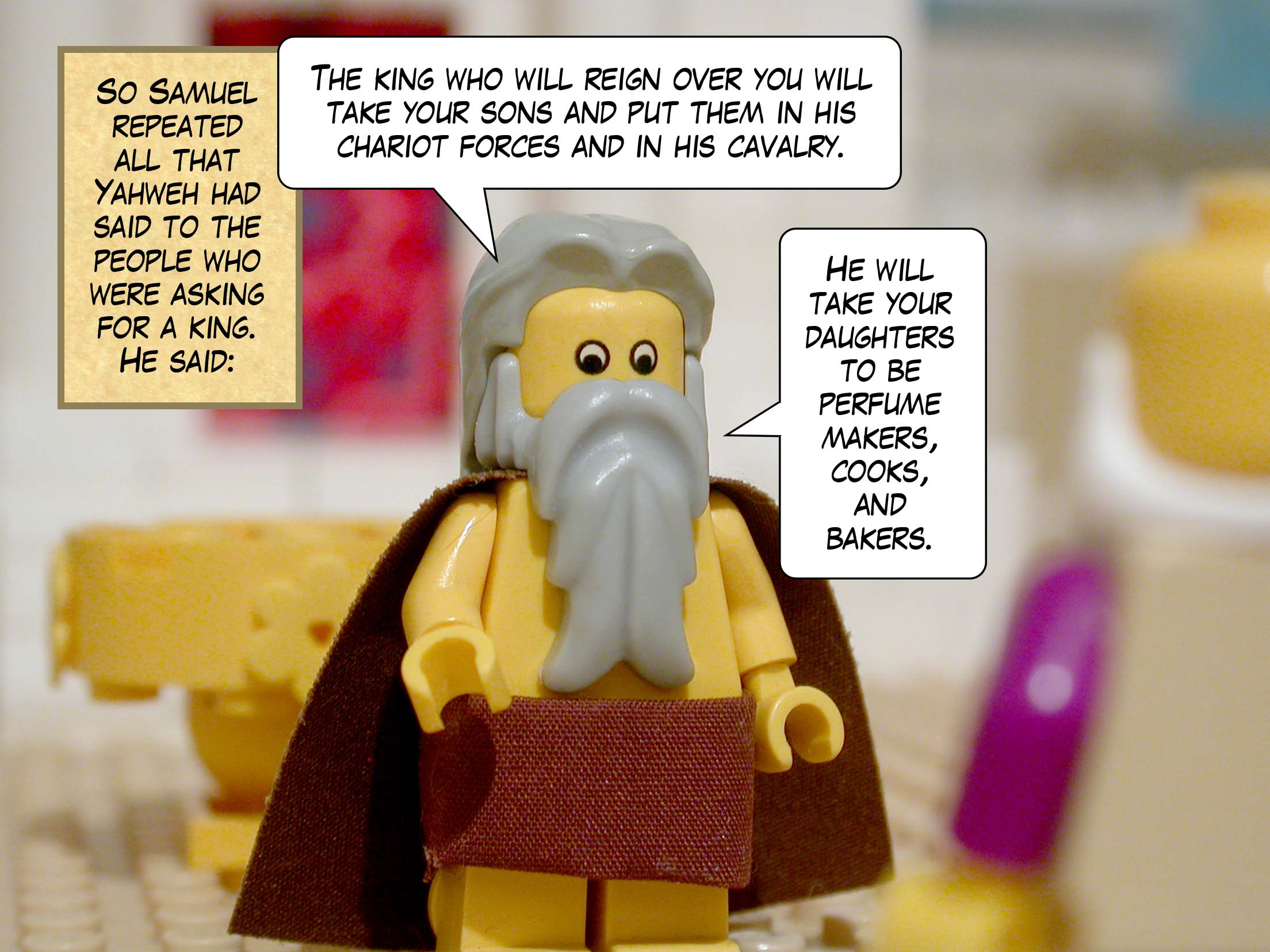 So Samuel repeated all that Yahweh had said to the people who were asking for a king. He said, 'The king who will reign over you will take your sons and put them in his chariot forces and in his cavalry. He will take your daughters to be perfume makers, cooks, and bakers.'