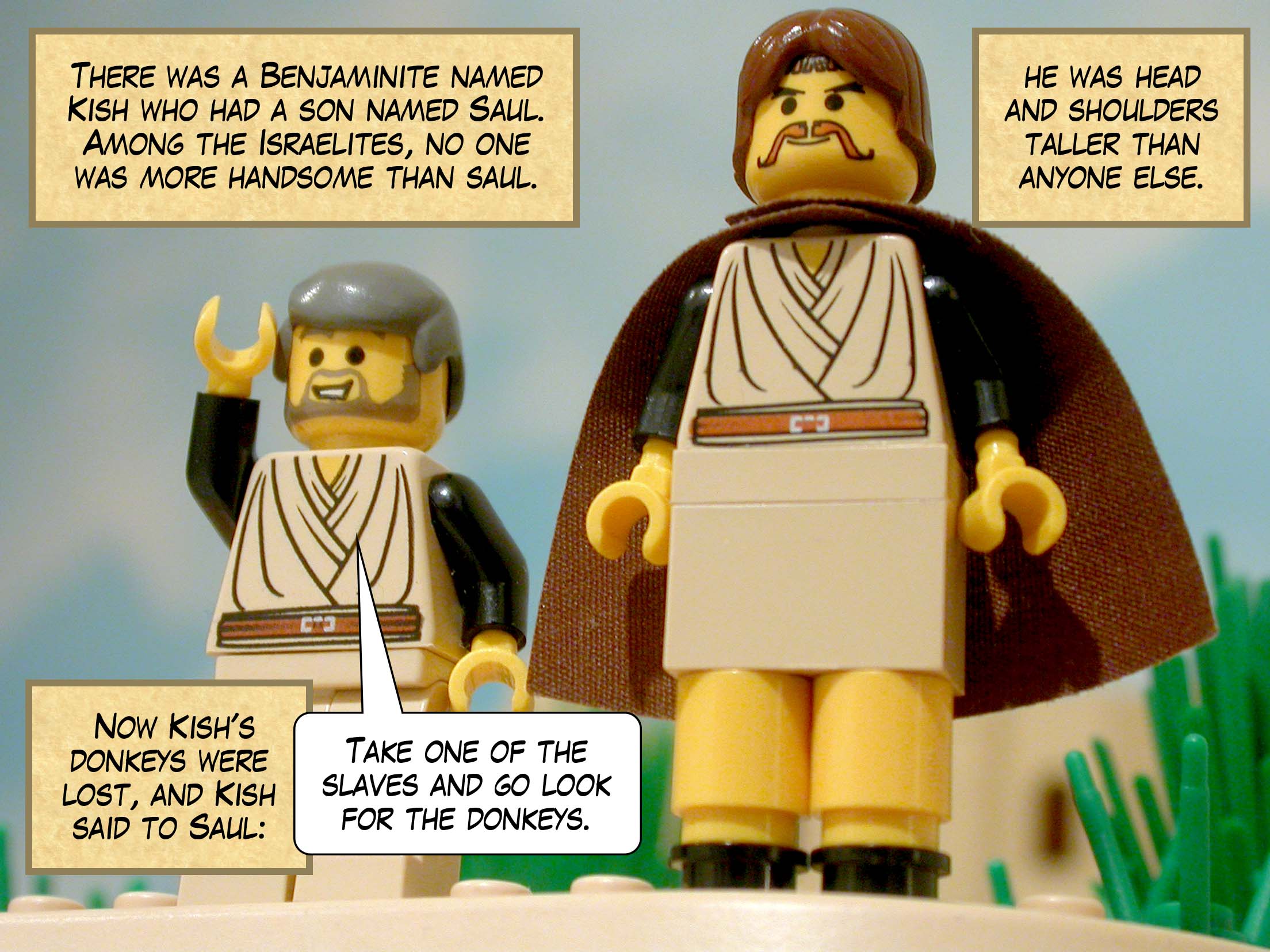 There was a prominent Benjaminite named Kish who had a son named Saul, a handsome young man. Amongst all the Israelites, no one was more handsome, and he stood head and shoulders taller than anyone else. Now Kish's donkeys were lost, and Kish said to Saul, 'Take one of the slaves and go look for the donkeys.'