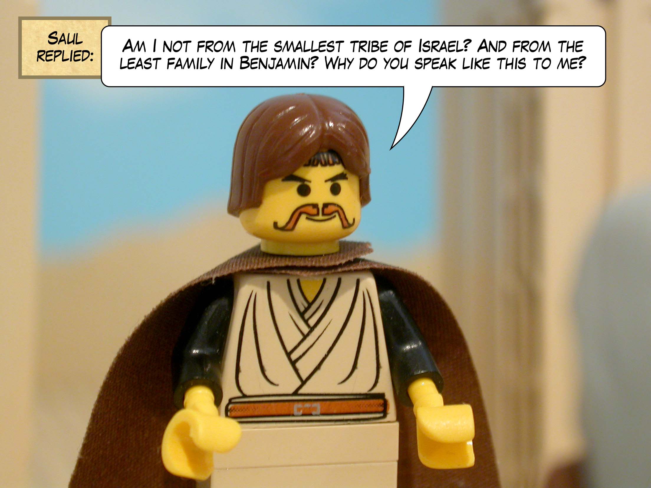 Saul replied, 'Am I not from the smallest tribe of Israel? And from the least family in Benjamin? Why do you speak like this to me?'