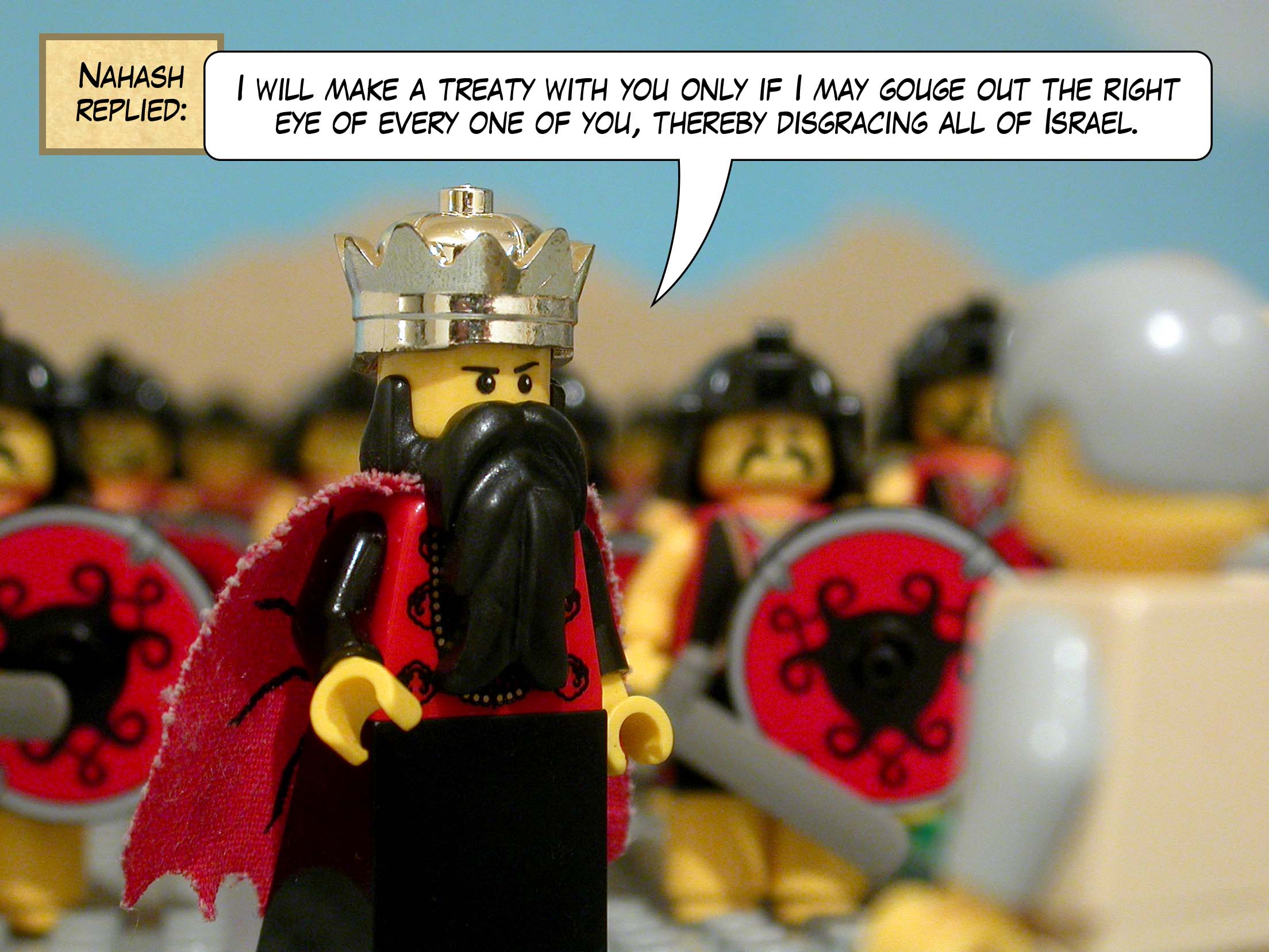 Nahash replied, 'I will make a treaty with you only if I may gouge out the right eye of every one of you, thereby disgracing all of Israel.'