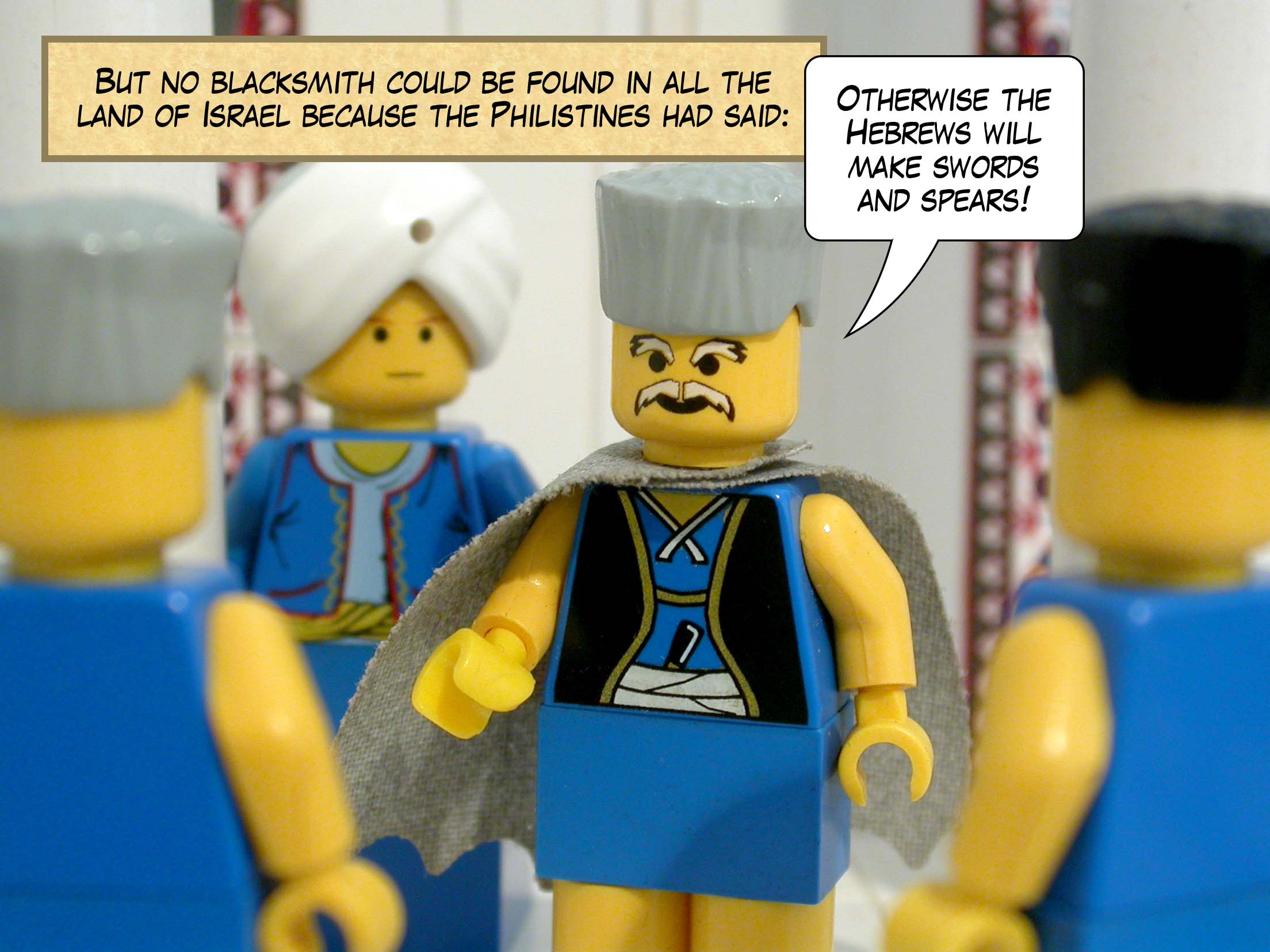 But no blacksmith could be found in all the land of Israel because the Philistines had said, 'Otherwise the Hebrews will make swords and spears!'