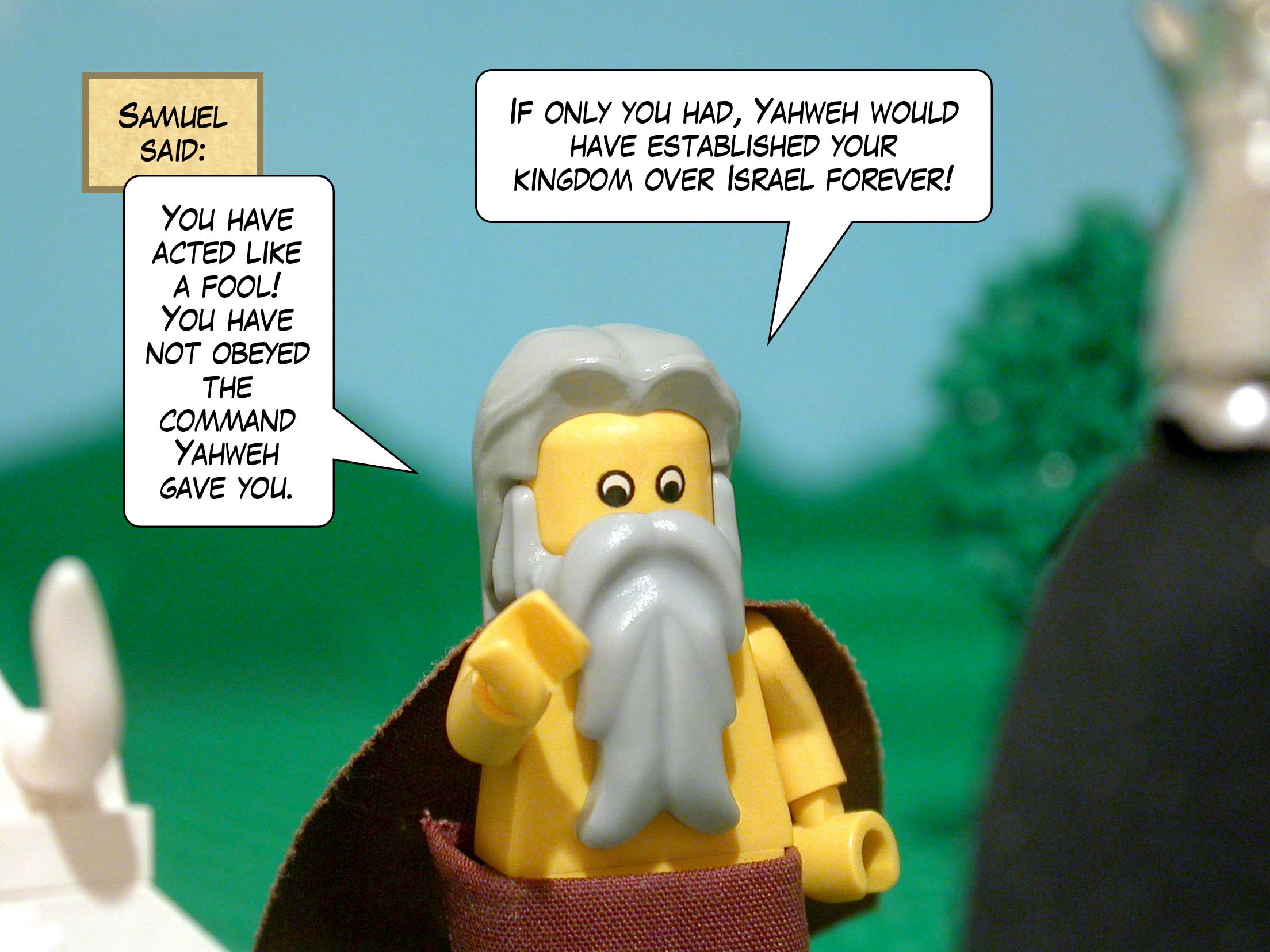 'You have acted like a fool!' said Samuel. 'You have not obeyed the command Yahweh gave you. If only you had, Yahweh would have established your kingdom over Israel forever!'