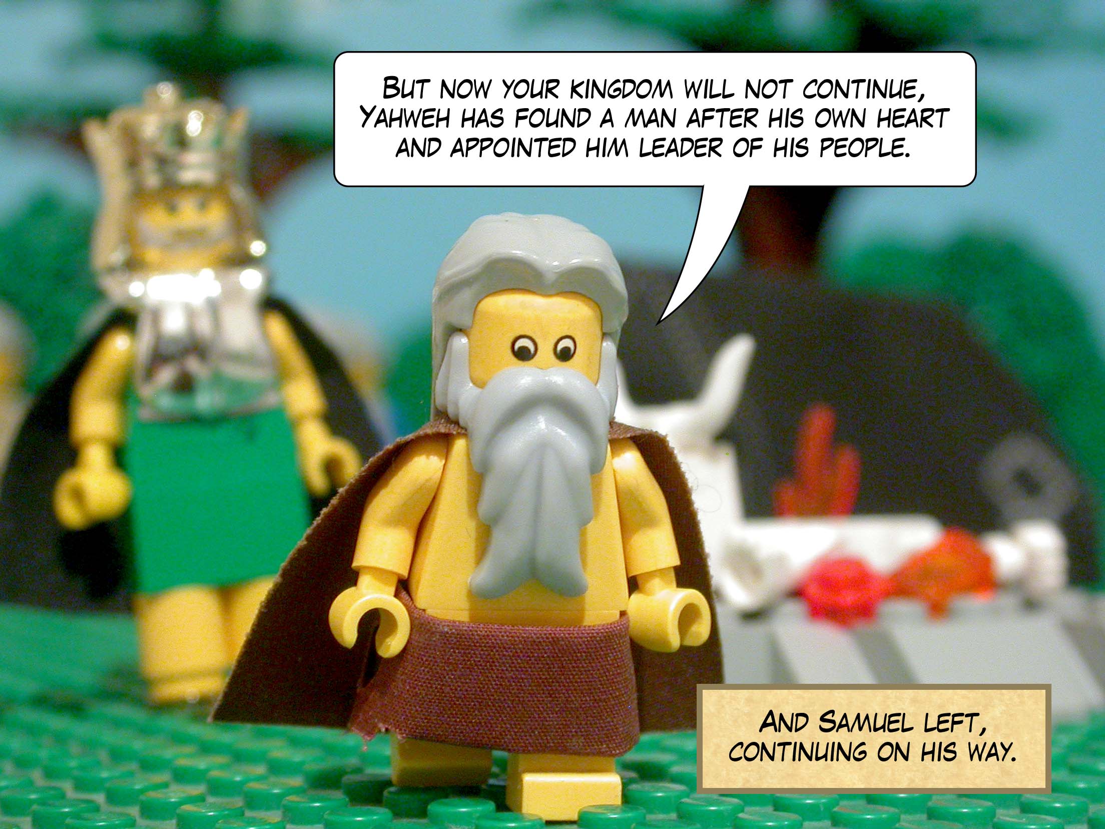 'But now your kingdom will not continue,' said Samuel, 'Yahweh has found a man after his own heart and appointed him leader of his people.' And Samuel left, continuing on his way.
