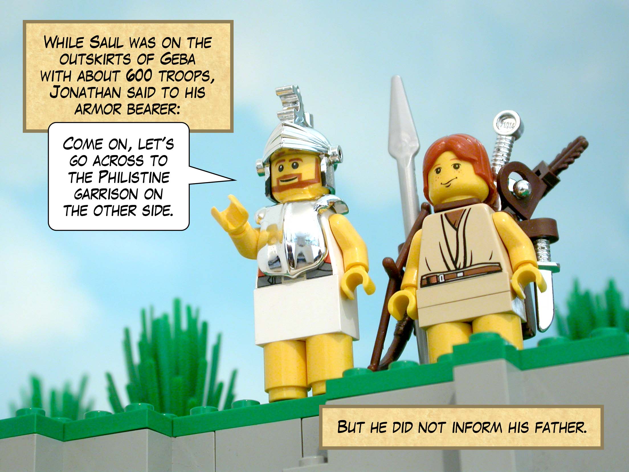 While Saul was on the outskirts of Geba with about six hundred troops, Jonathan said to his armor bearer, 'Come on, let's go across to the Philistine garrison on the other side.' But he did not inform his father.