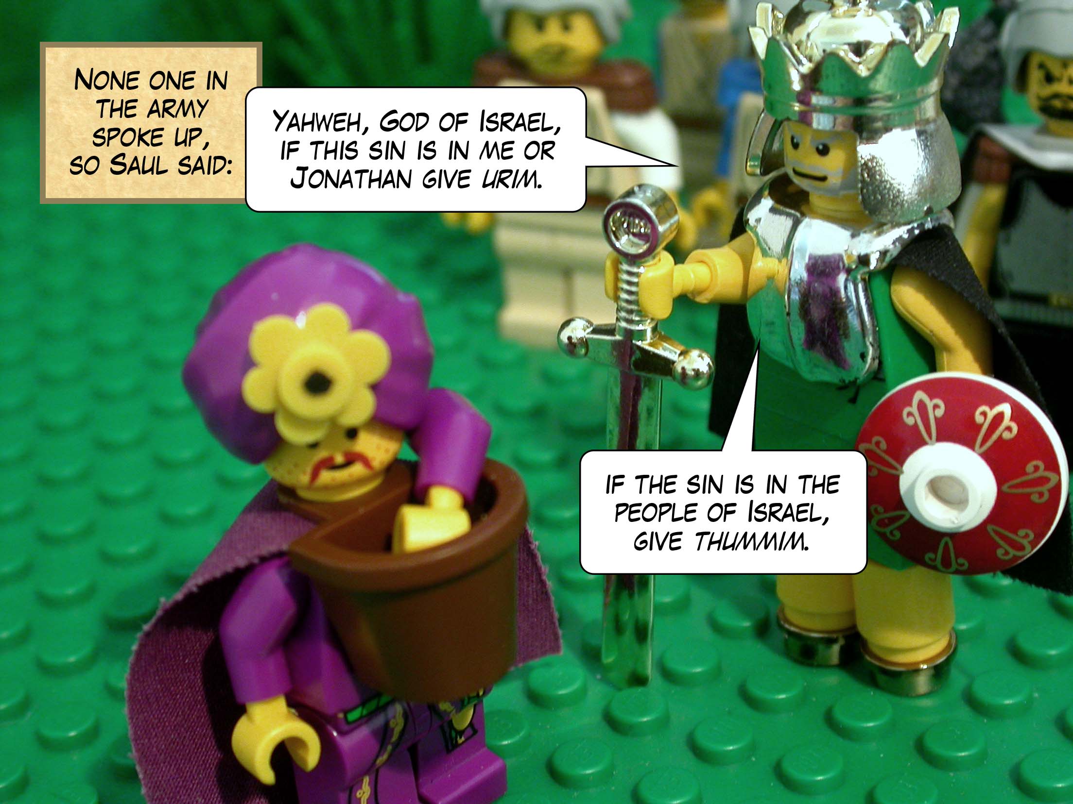 None one in the army spoke up, so Saul said, 'Yahweh, God of Israel, if this sin is in me or Jonathan give urim , if the sin is in the people of Israel, give thummim .'