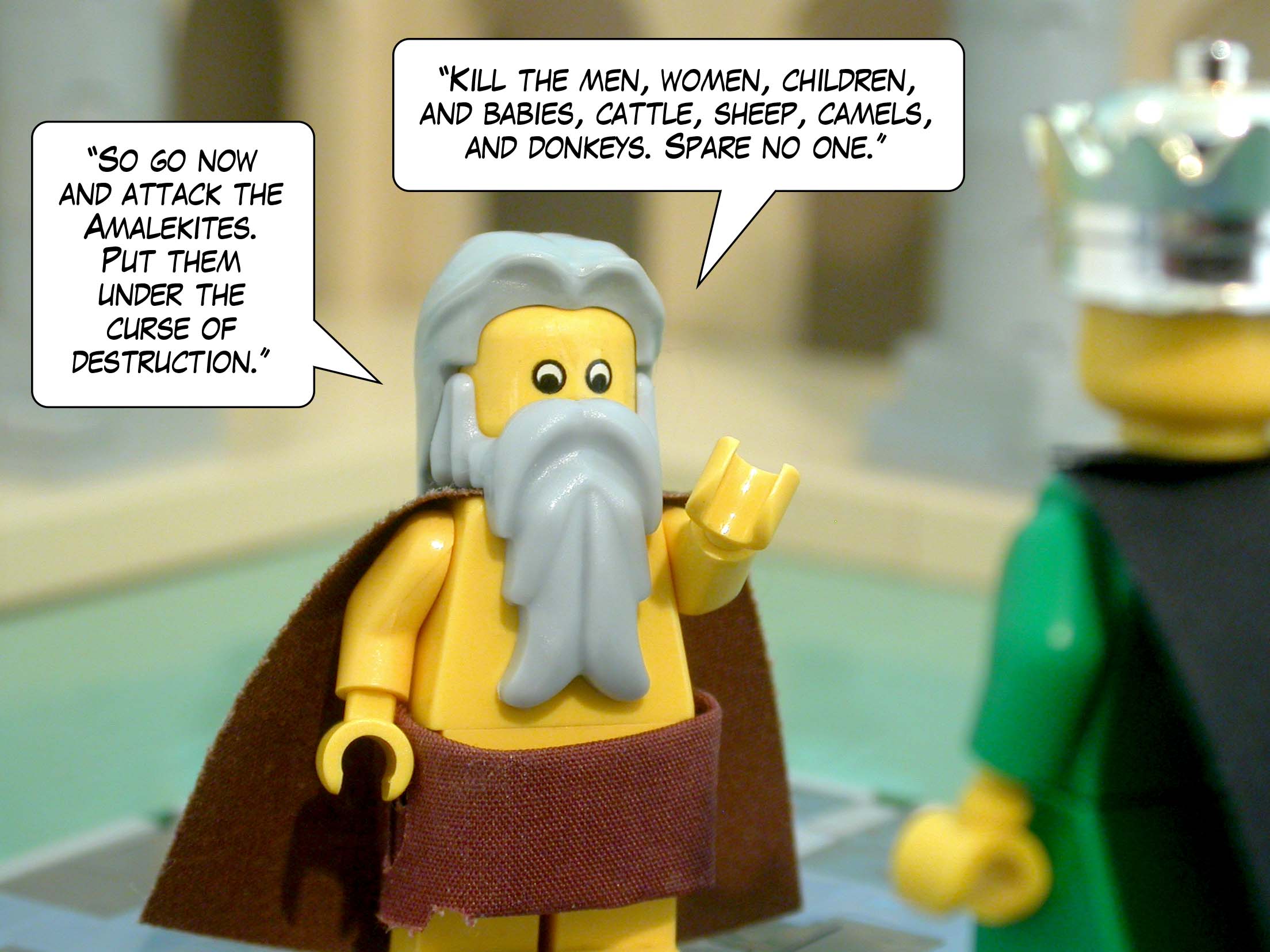 ' So go now and attack the Amalekites. Put them under the curse of destruction. Kill the men, women, children, and babies, cattle, sheep, camels, and donkeys. Spare no one. '