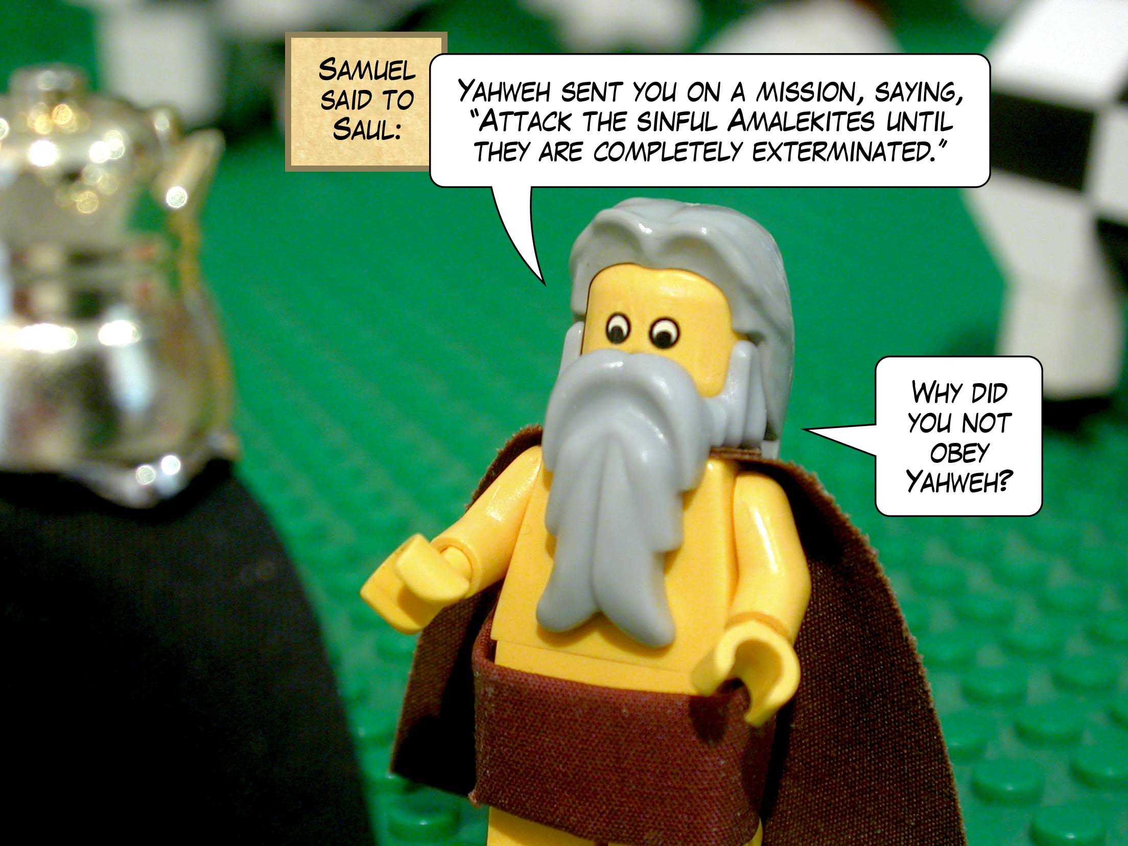 Samuel said to Saul, 'Yahweh sent you on a mission, saying, Attack the sinful Amalekites until they are exterminated. Why did you not obey Yahweh?'