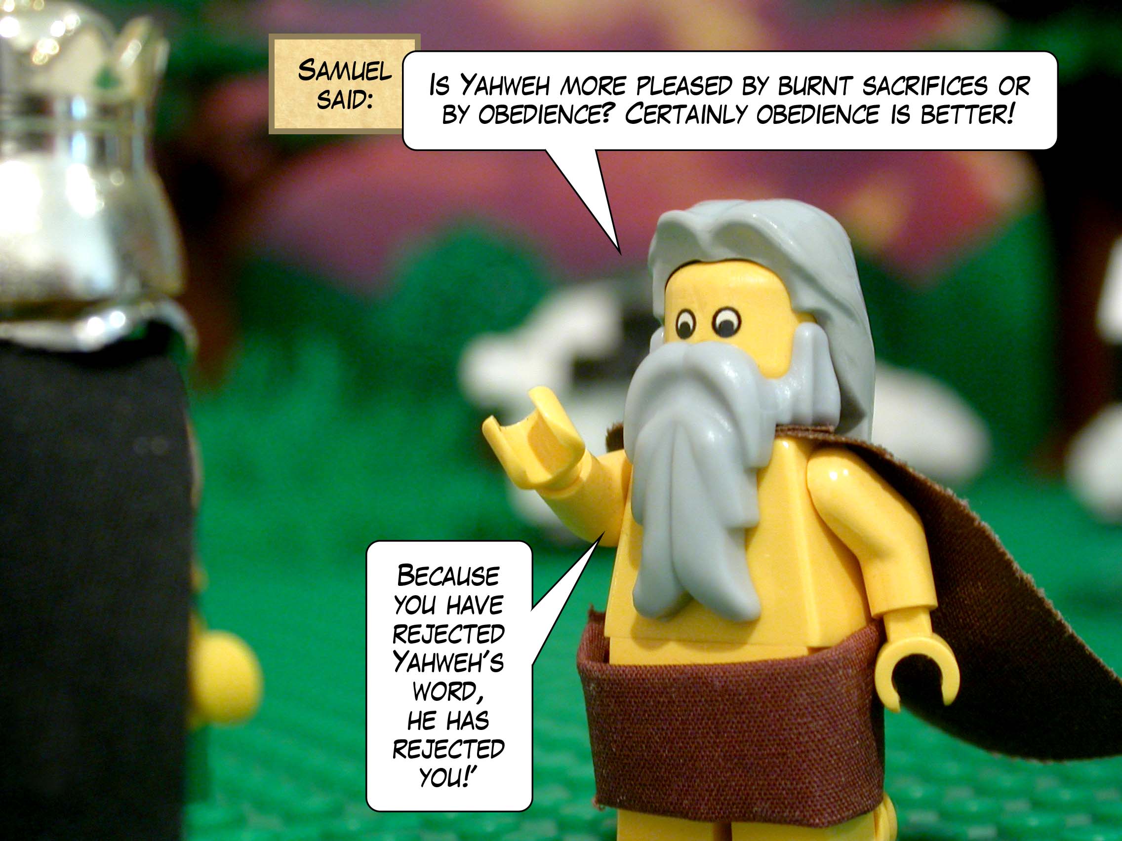 Samuel said, 'Is Yahweh more pleased by burnt sacrifices or by obedience? Certainly obedience is better! Because you have rejected Yahweh's word, he has rejected you!'