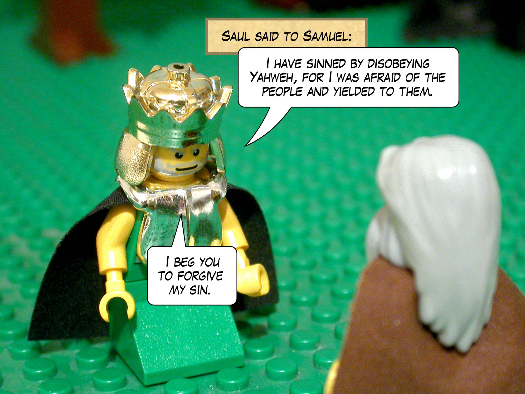 Saul said to Samuel, 'I have sinned by disobeying Yahweh, for I was afraid of the people and yielded to them. I beg you to forgive my sin.'