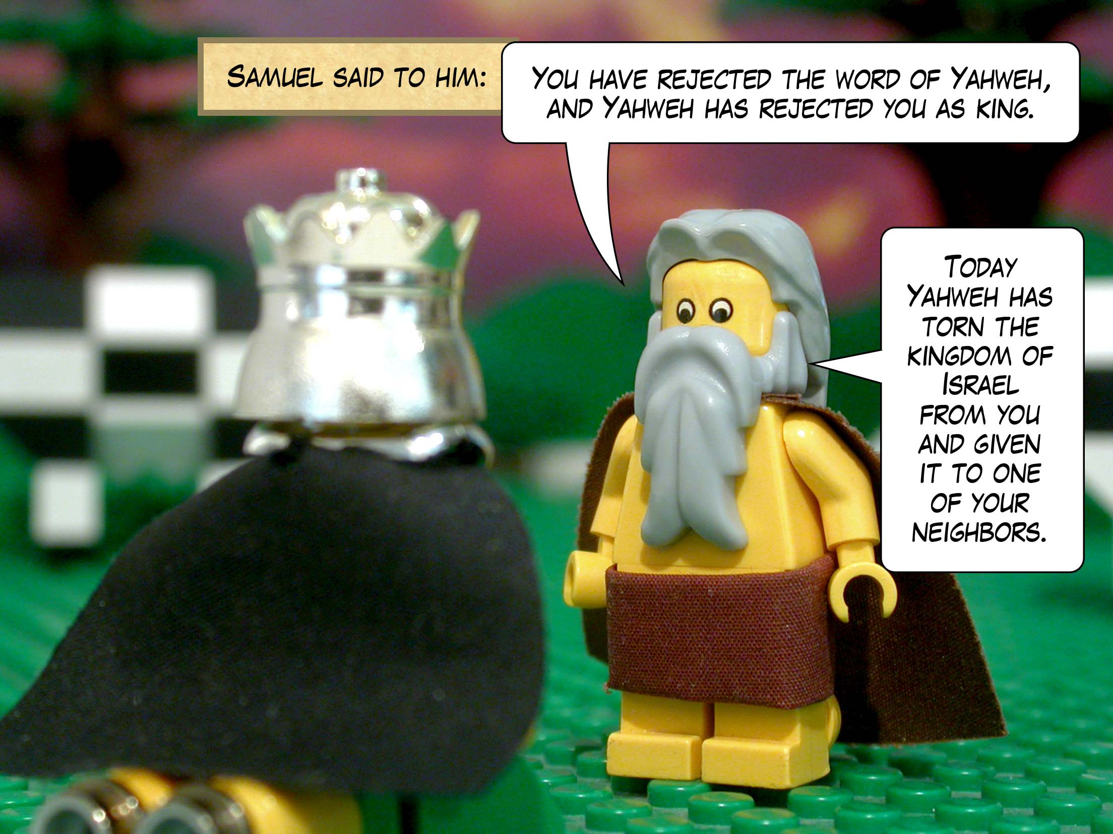 Samuel said to him, 'You have rejected the word of Yahweh, and Yahweh has rejected you as king. Today Yahweh has torn the kingdom of Israel from you and given it to one of your neighbors.'