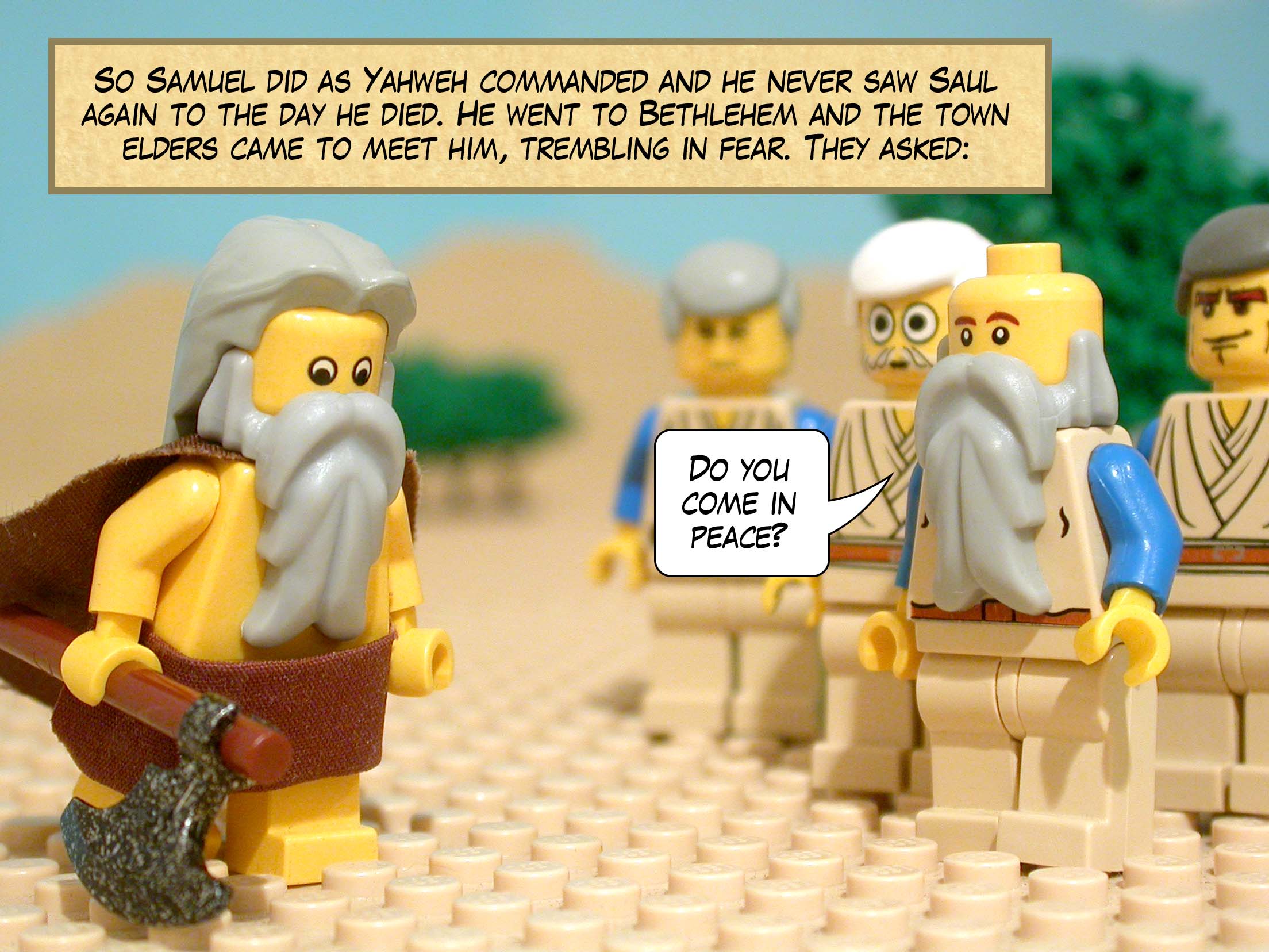 So Samuel did as Yahweh commanded and he never saw Saul again to the day he died. He went to Bethlehem and the town elders came to meet him, trembling in fear. They asked, 'Do you come in peace?'
