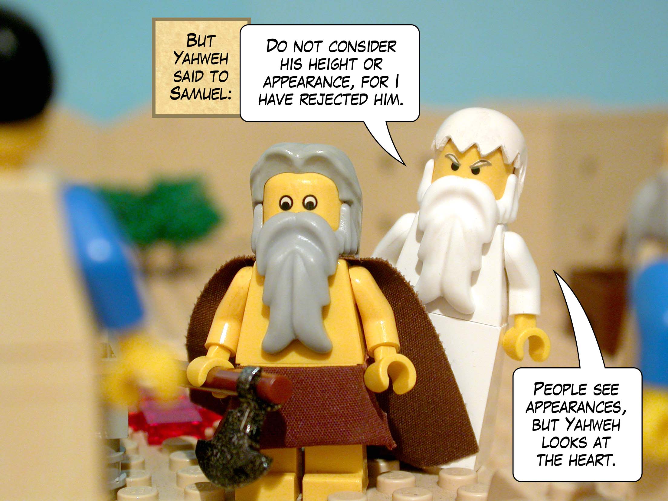 But Yahweh said to Samuel, 'Do not consider his height or appearance, for I have rejected him. People look at appearances, but Yahweh looks at the heart.'