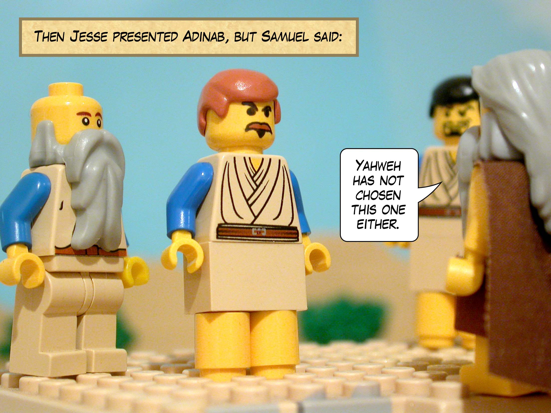 Then Jesse presented Adinab, but Samuel said, 'Yahweh has not chosen this one either.'