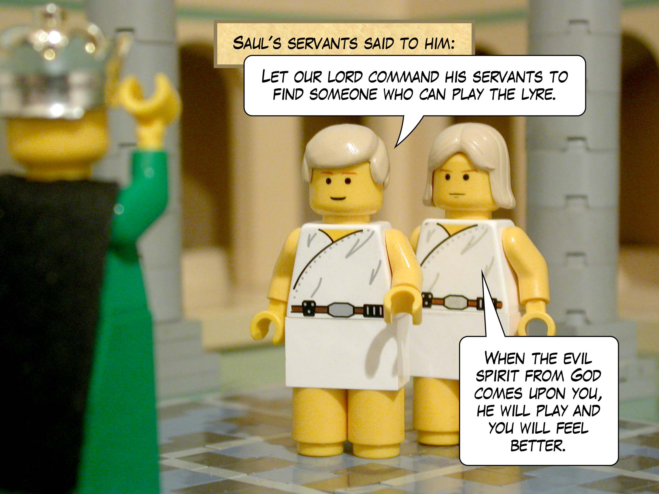 Saul's servants said to him, 'Let our lord command his servants to find someone who can play the lyre. When the evil spirit from God comes upon you, he will play and you will feel better.'