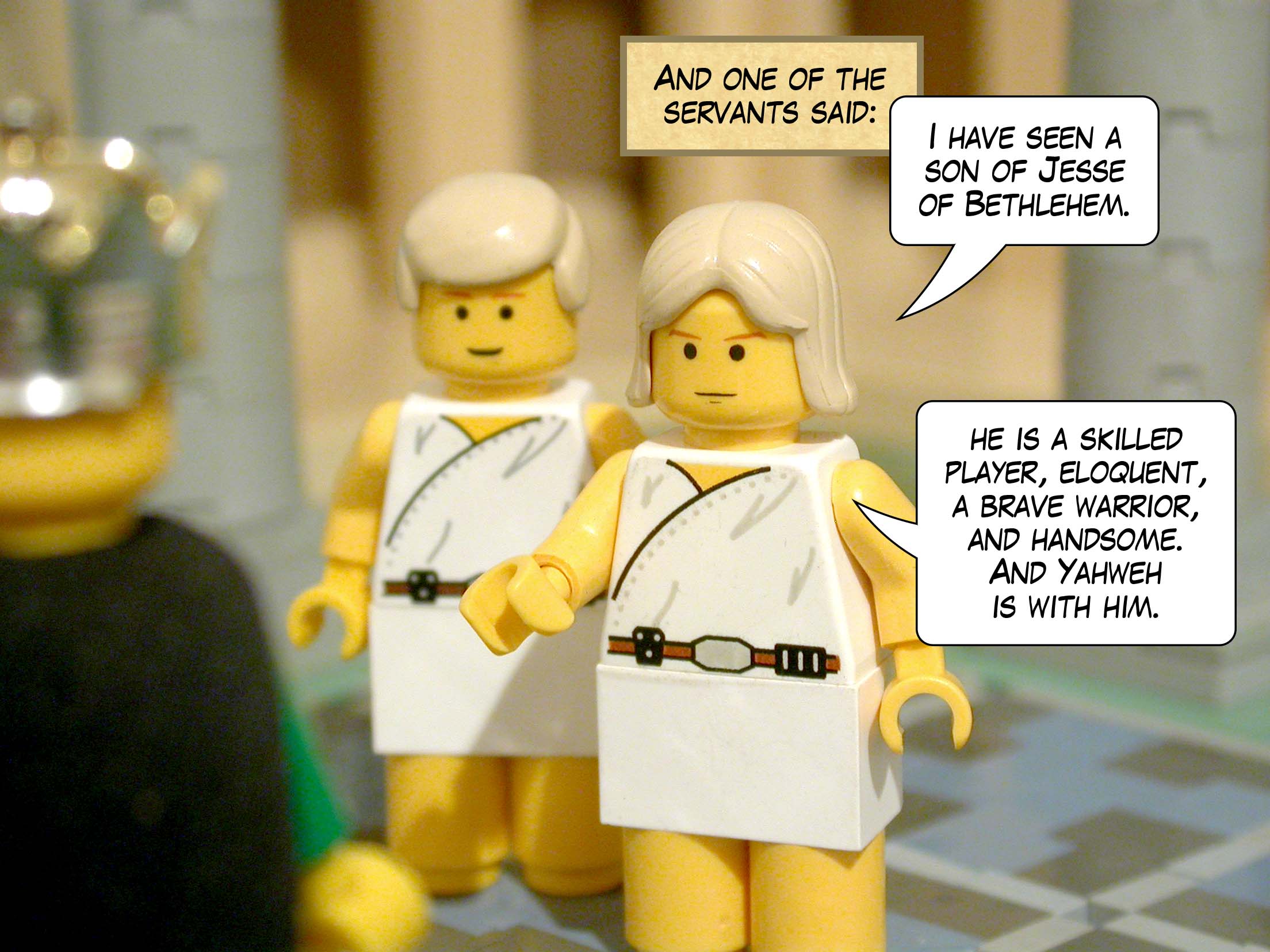 And one of the servants said, 'I have seen a son of Jesse of Bethlehem who is a skilled player, a brave warrior, eloquent, and handsome. And Yahweh is with him.'