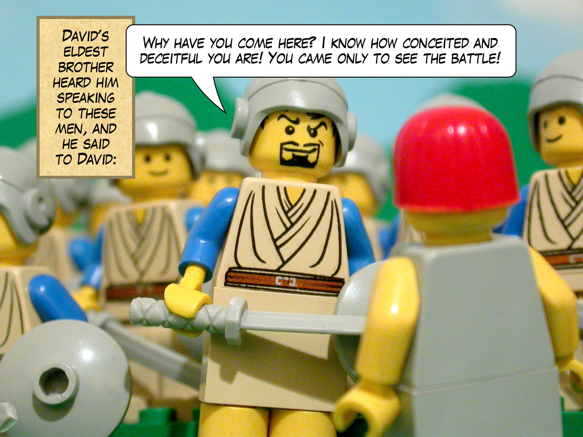 David's eldest brother heard him speaking to these men, and he said to David, 'Why have you come here? I know how conceited and deceitful you are! You came only to see the battle!'
