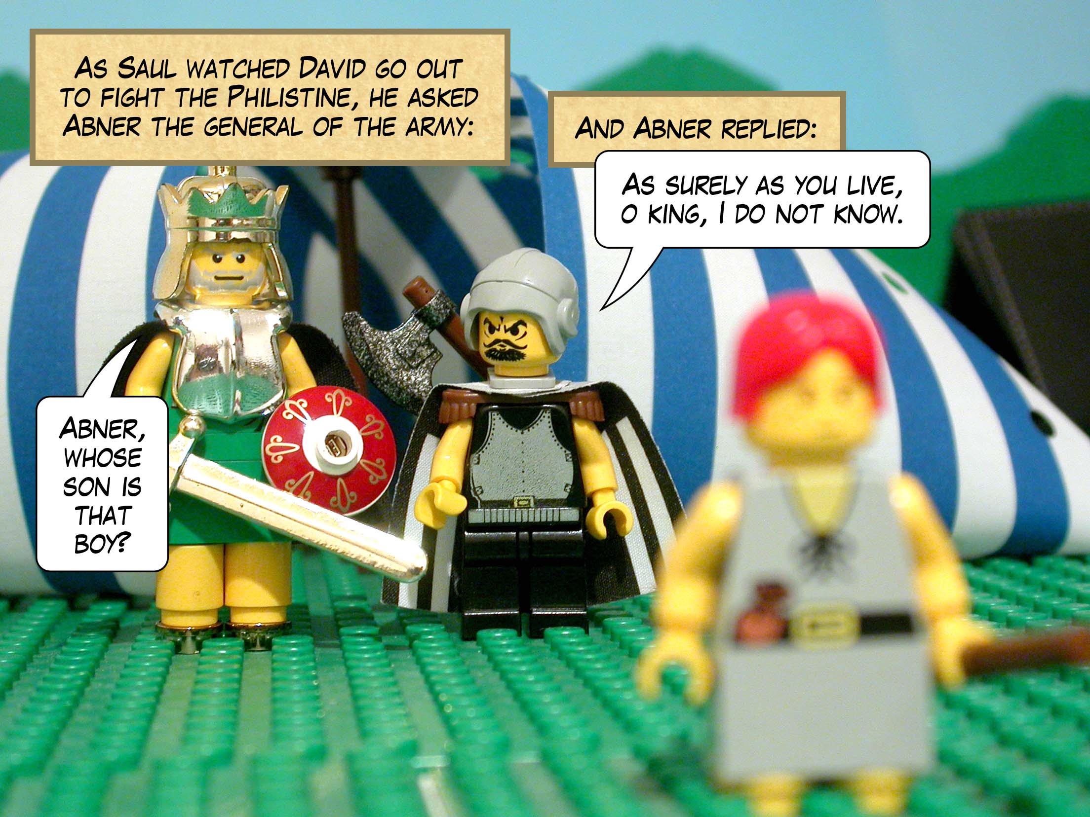 As Saul watched David go out to fight the Philistine, he asked Abner the general of the army, 'Abner, whose son is that boy?' and Abner replied, 'As surely as you live, o king, I do not know.'