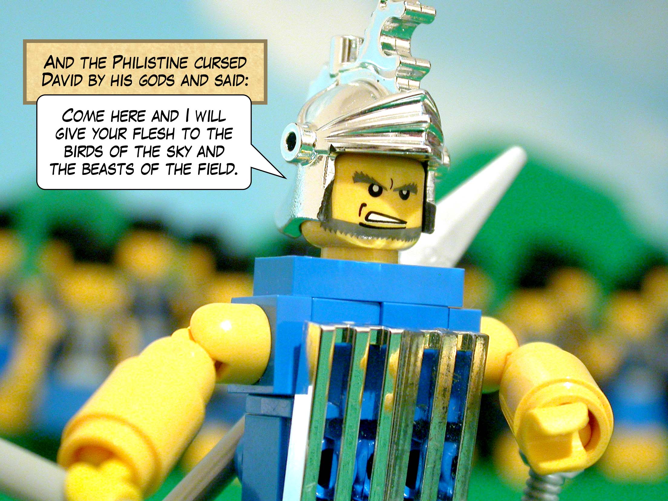 And the Philistine cursed David by his gods and said, 'Come here and I will give your flesh to the birds of the sky and the beasts of the field.'