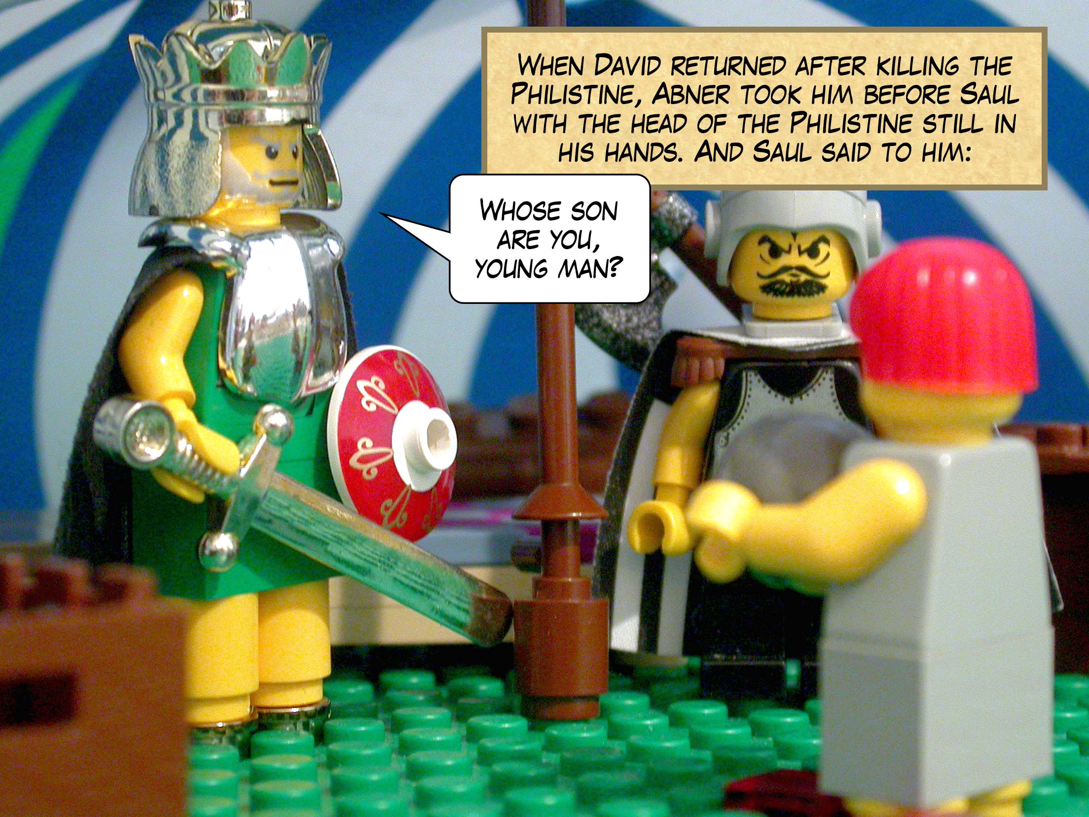 When David returned after killing the Philistine, Abner took him before Saul with the head of the Philistine still in his hands. And Saul said to him, 'Whose son are you, young man?'