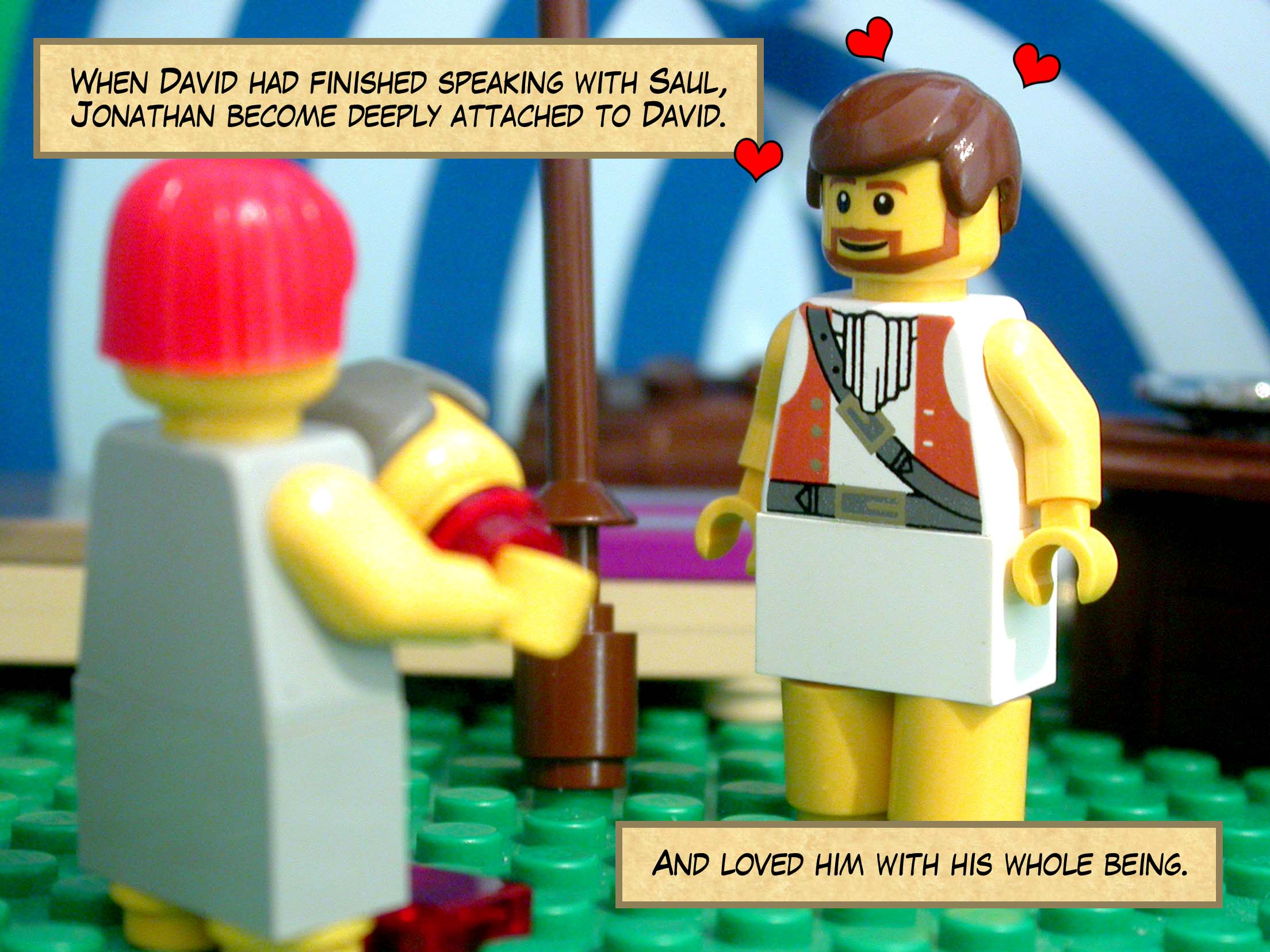 When David had finished speaking with Saul, Jonathan become deeply attached to David, and loved him with his whole being.