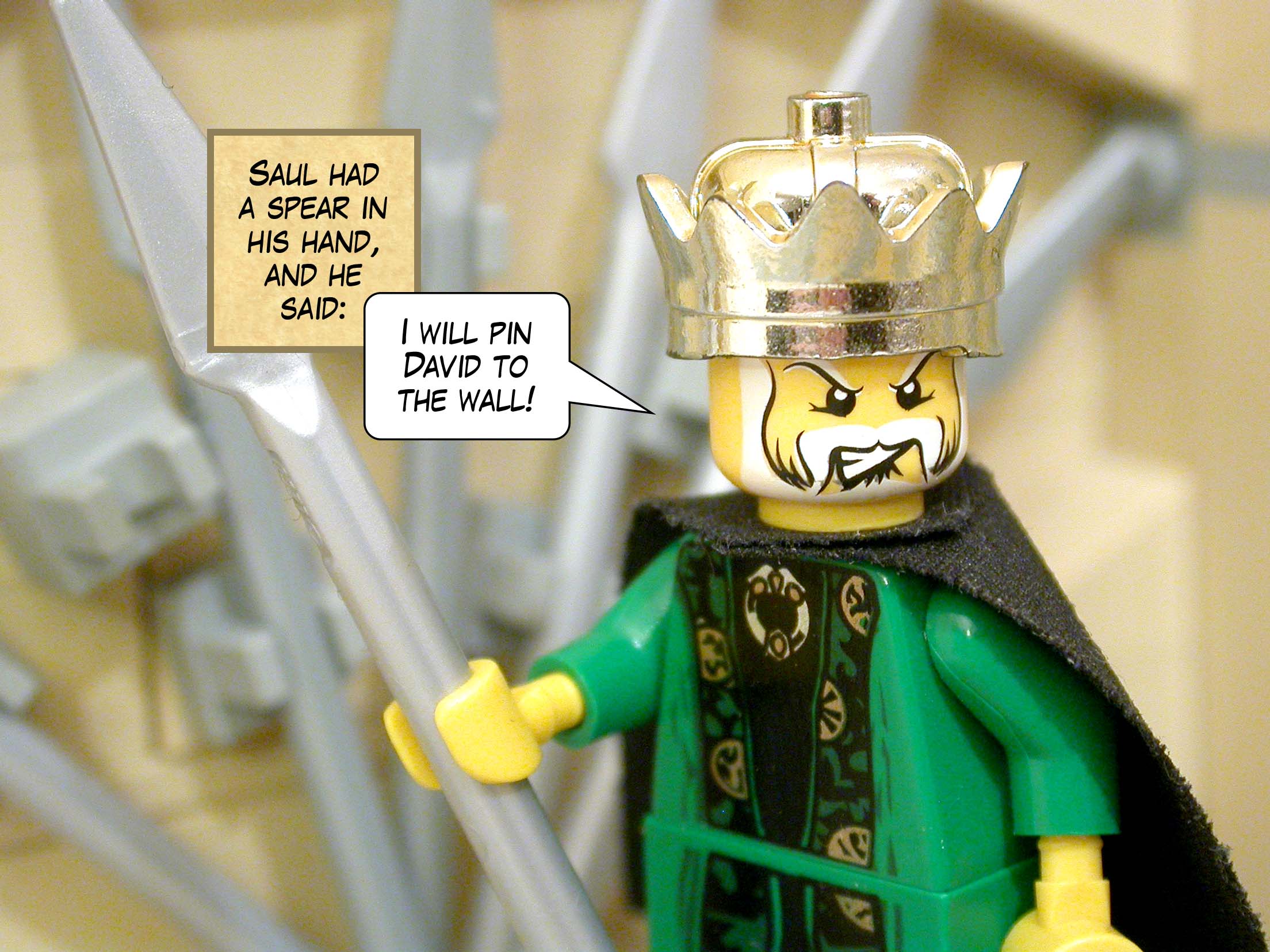 Saul had a spear in his hand, and he said, 'I will pin David to the wall!'