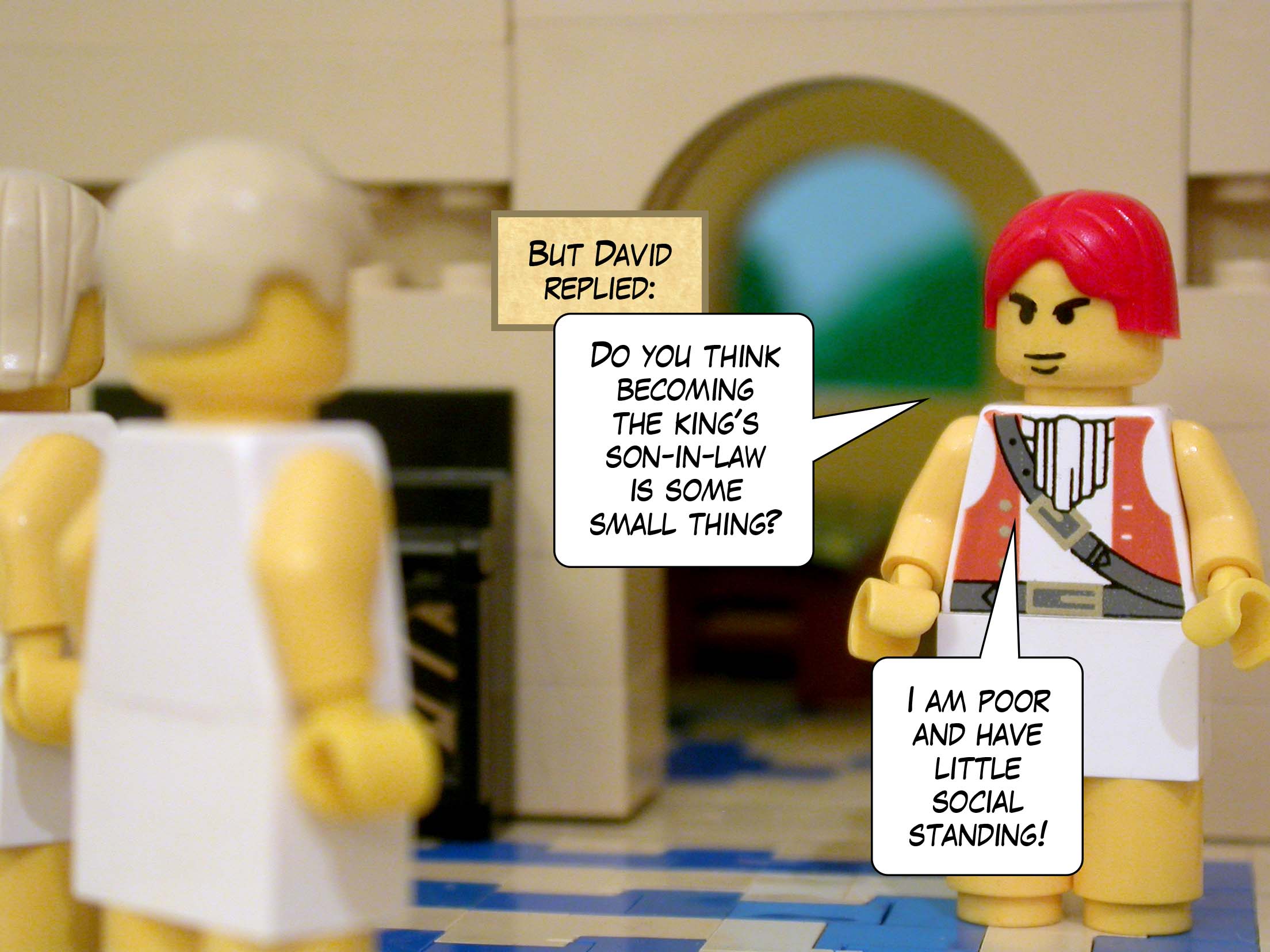 But David replied, 'Do you think becoming the king's son-in-law is some small thing? I am poor and have little social standing!'