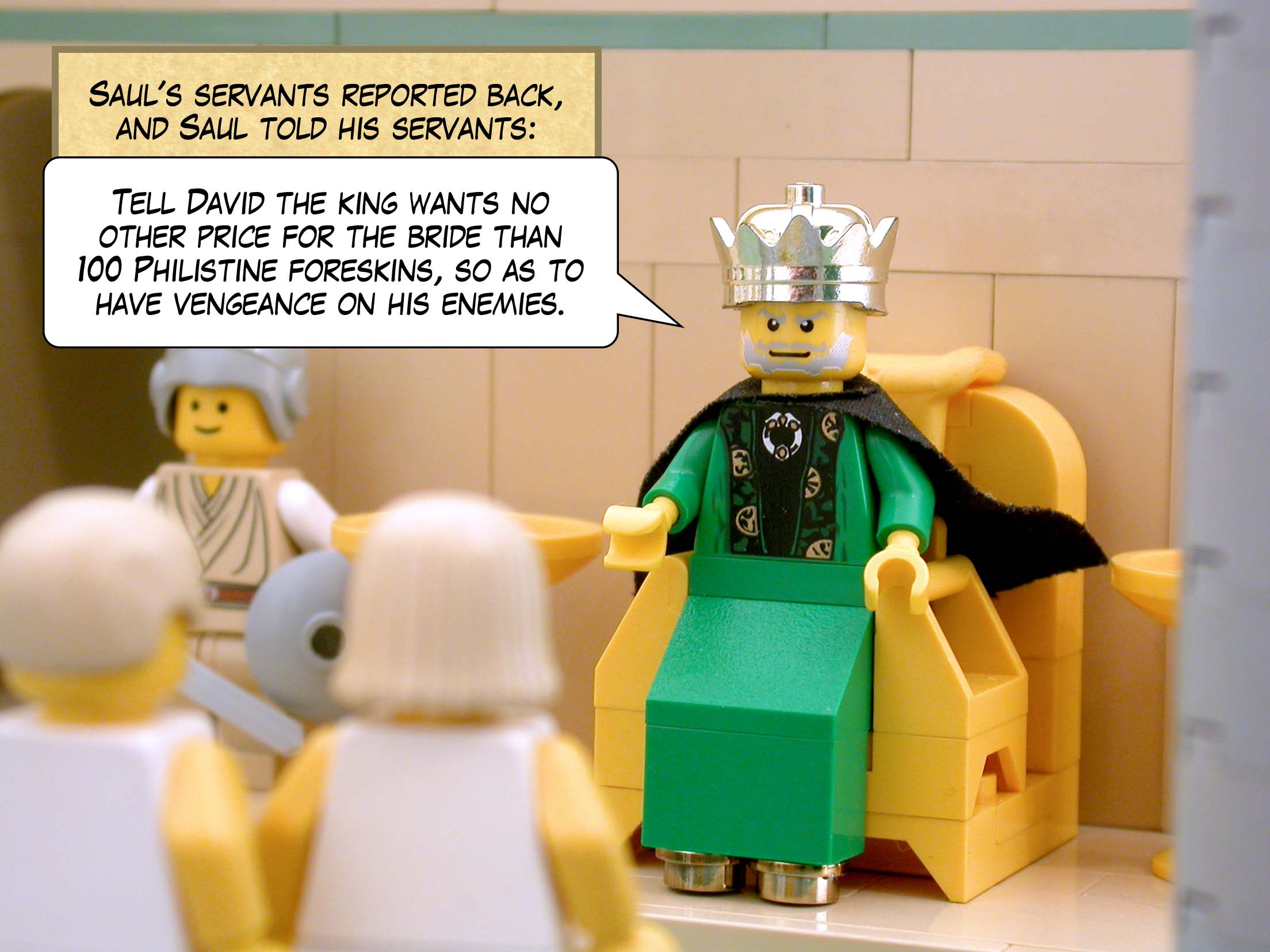 Saul's servants reported back, and Saul told his servants, 'Tell David, "The king wants no other price for the bride than a hundred Philistine foreskins, so as to have vengeance on his enemies."'