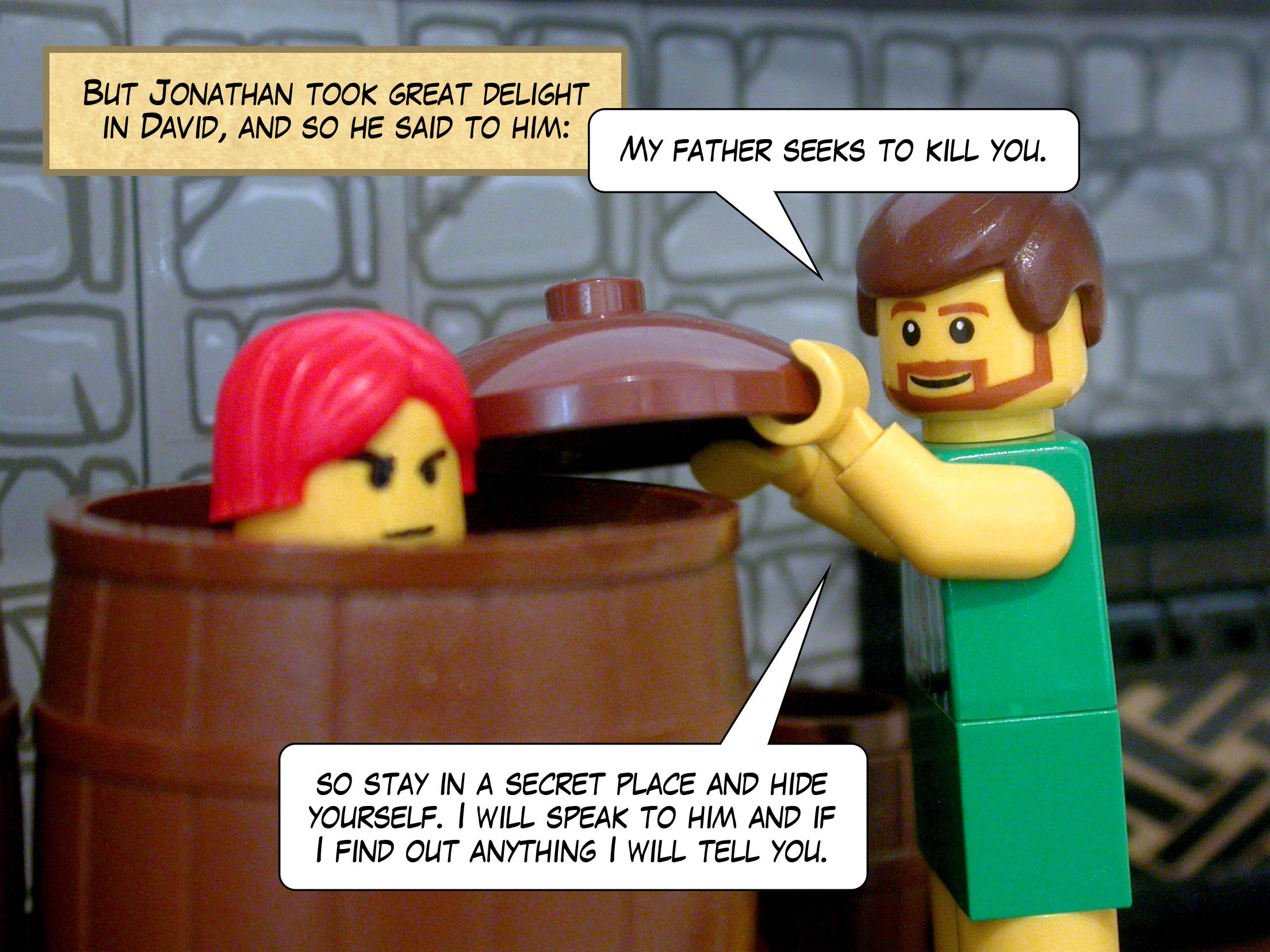 But Jonathan took great delight in David, and so he said to him, 'My father seeks to kill you, so stay in a secret place and hide yourself. I will speak to him and if I find out anything I will tell you.'