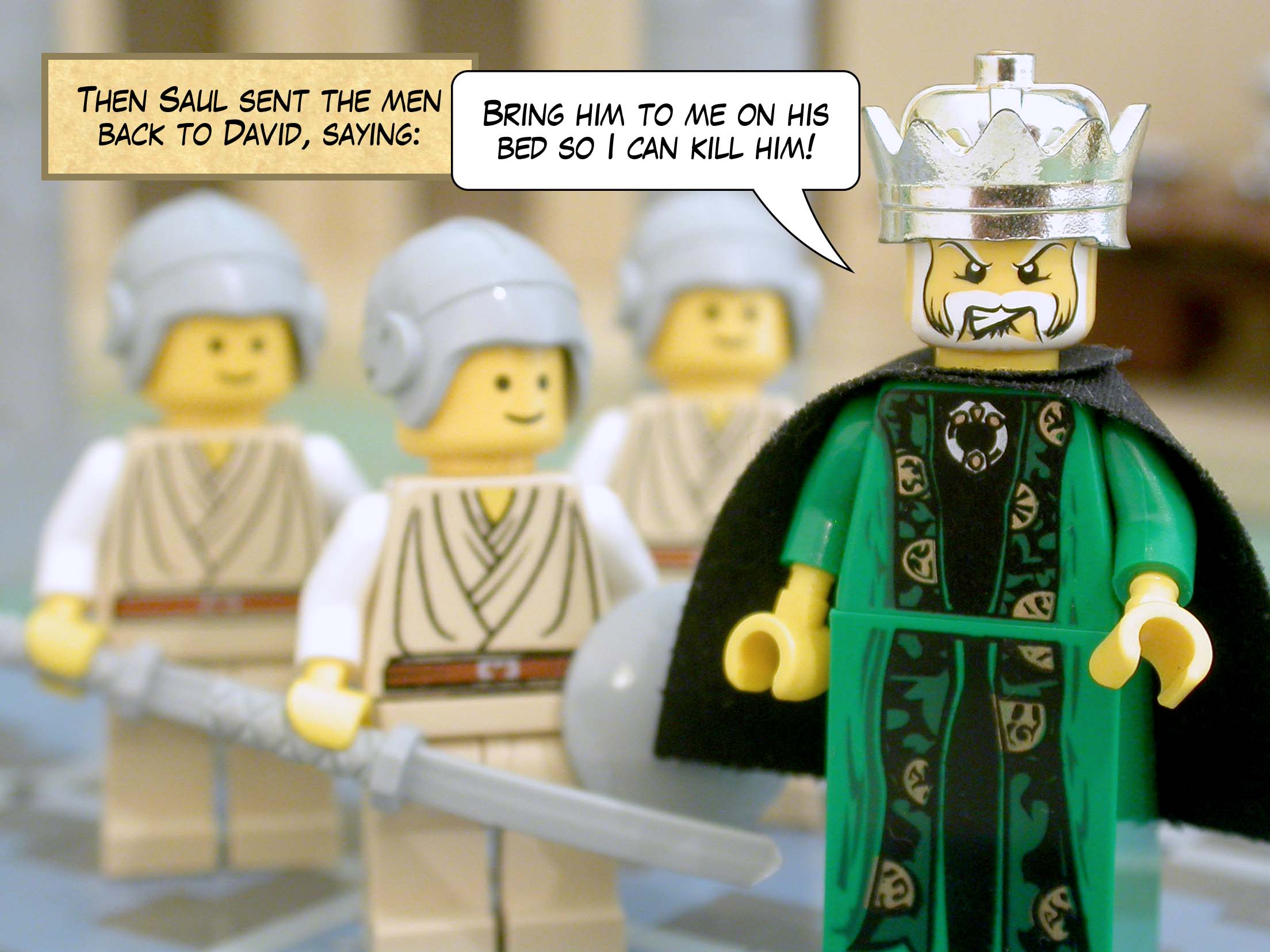 Then Saul sent the men back to David, saying, 'Bring him to me on his bed so I can kill him!'