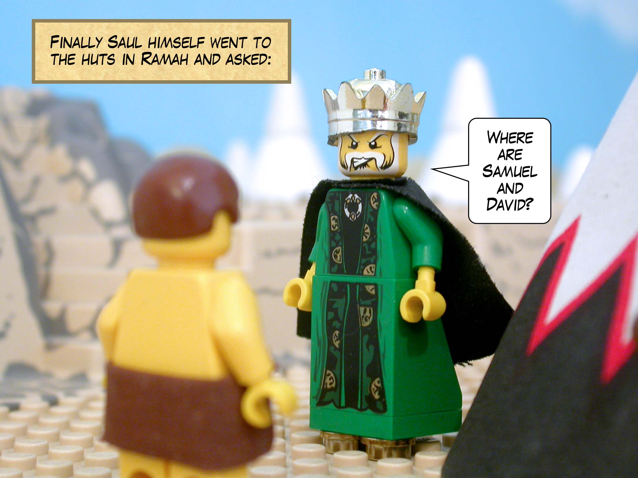 Finally Saul himself went to the huts in Ramah and asked, 'Where are Samuel and David?'