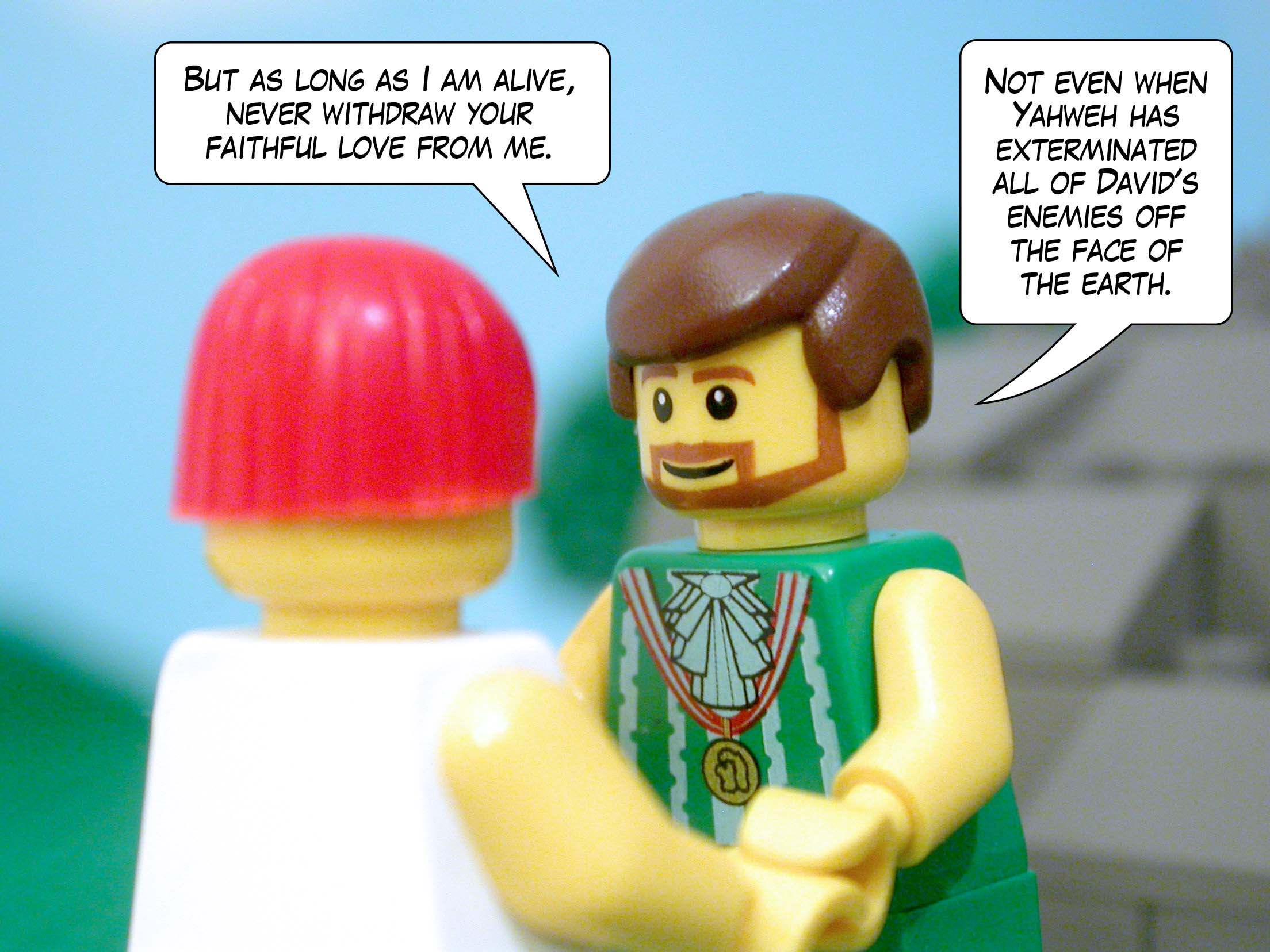 'But as long as I am alive, never withdraw your faithful love from me. Not even when Yahweh has exterminated all of David's enemies off the face of the earth.'