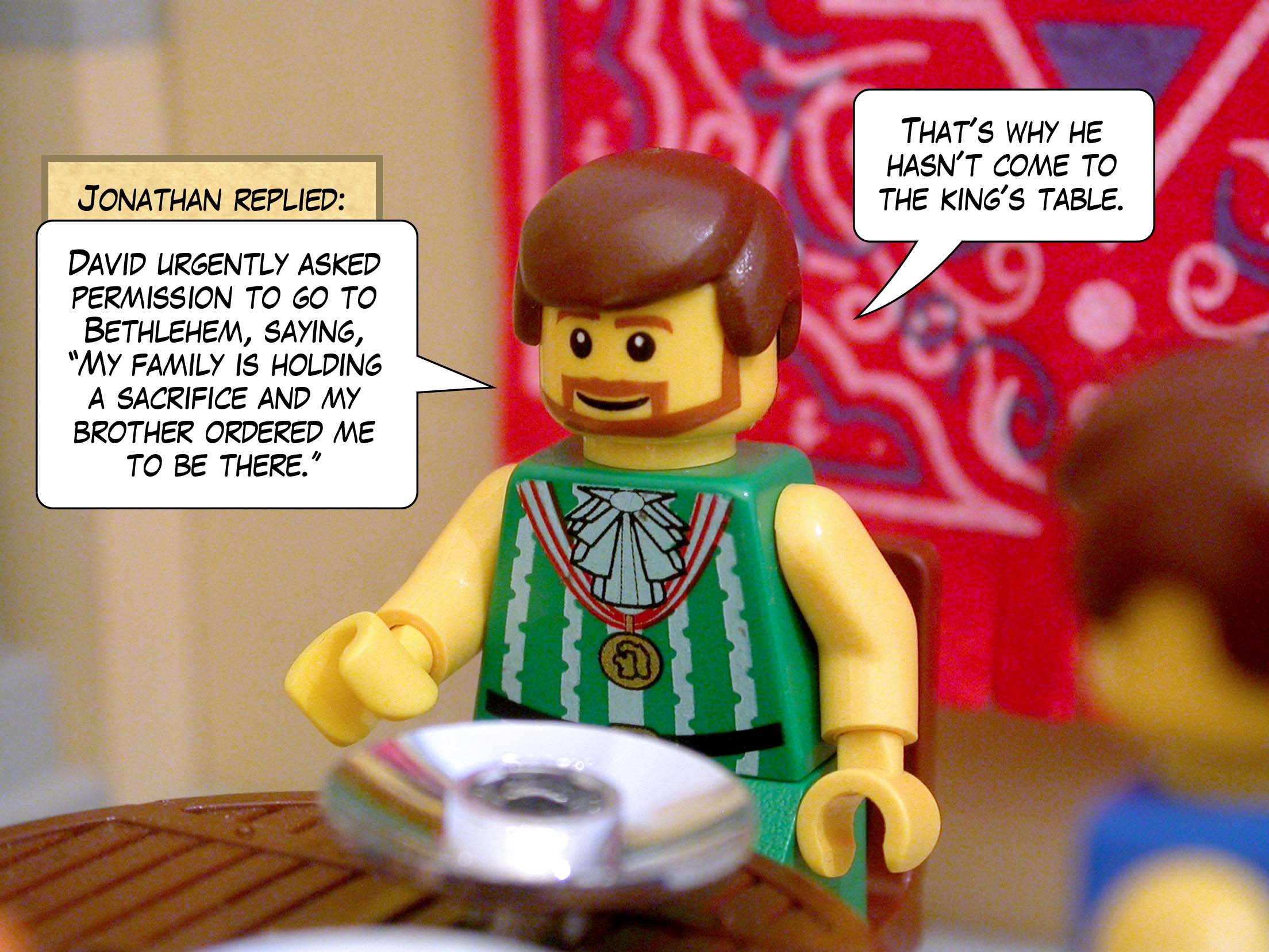 Jonathan replied, 'David urgently asked permission to go to Bethlehem, saying, "My family is holding a sacrifice and my brother ordered me to be there." That's why he hasn't come to the king's table.'