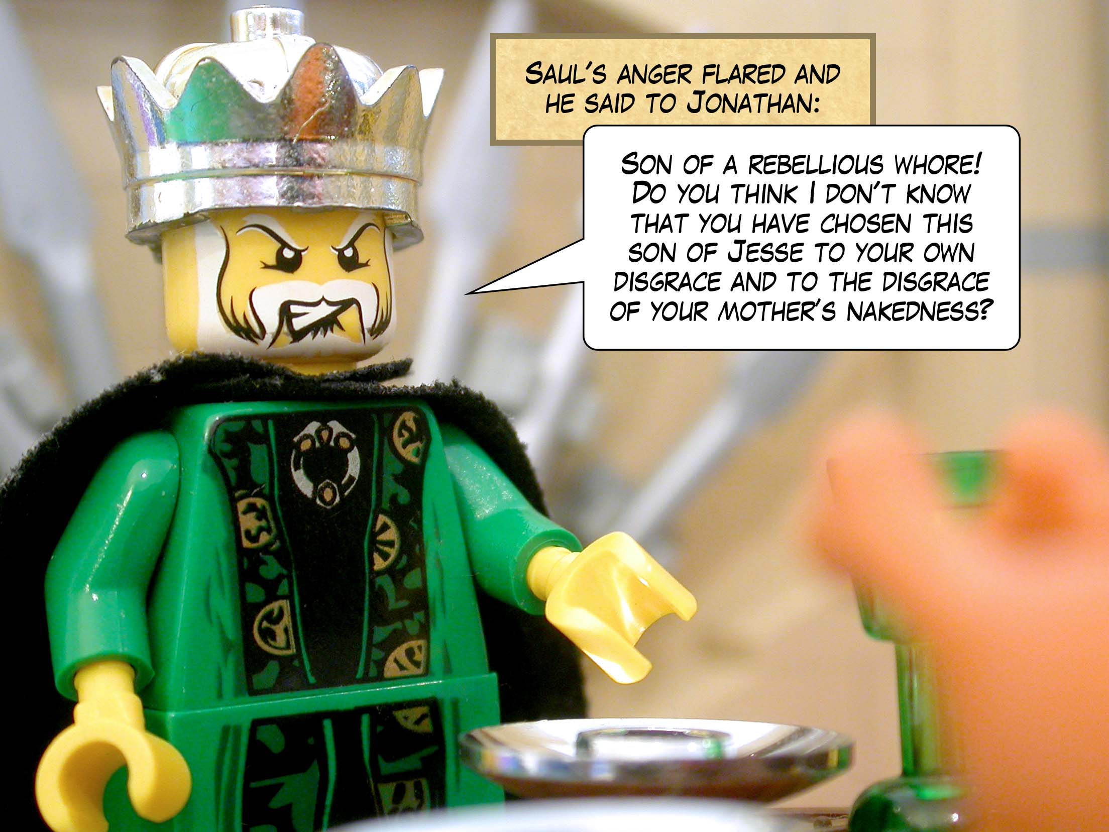 Saul's anger flared and he said to Jonathan, 'Son of a rebellious whore! Do you think I don't know that you have chosen this son of Jesse to your own disgrace and to the disgrace of your mother’s nakedness?'