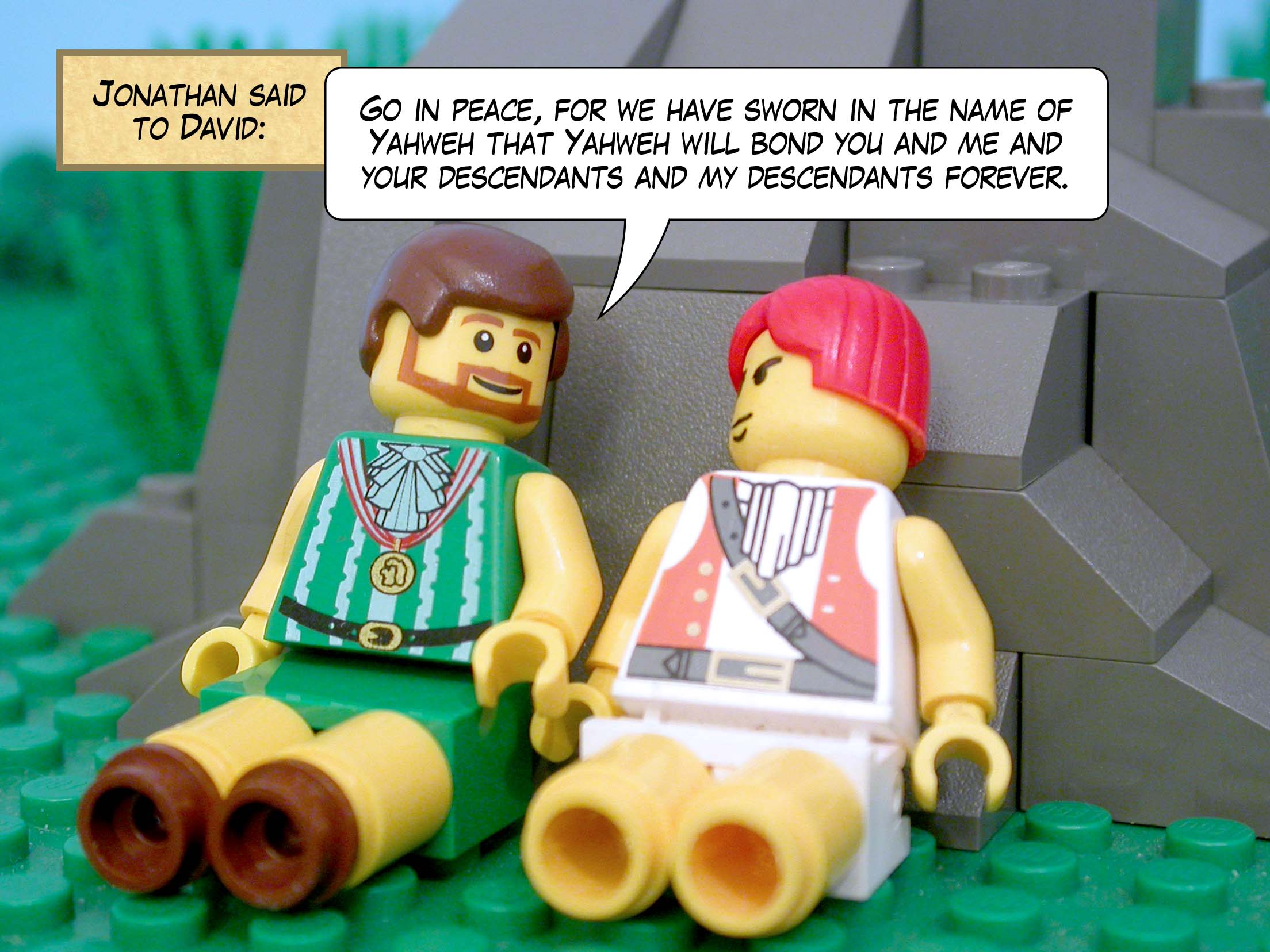 Jonathan said to David, 'Go in peace, for we have sworn in the name of Yahweh that Yahweh will bond you and me and your descendants and my descendants forever.'