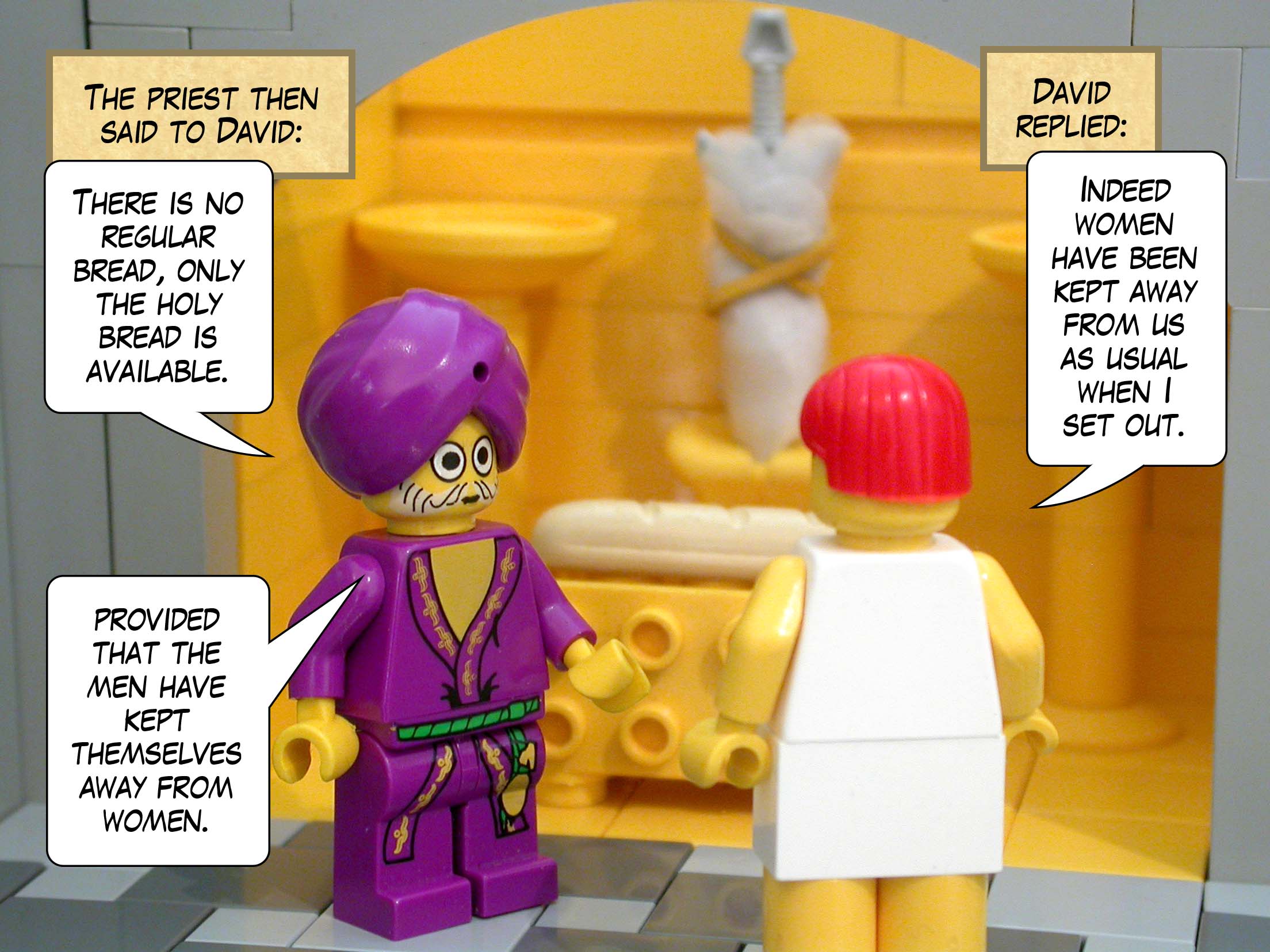 The priest said to David, 'There is no regular bread, only the holy bread is available, provided that the men have kept themselves away from women.' David replied, 'Indeed women have been kept away from us as usual when I set out.'