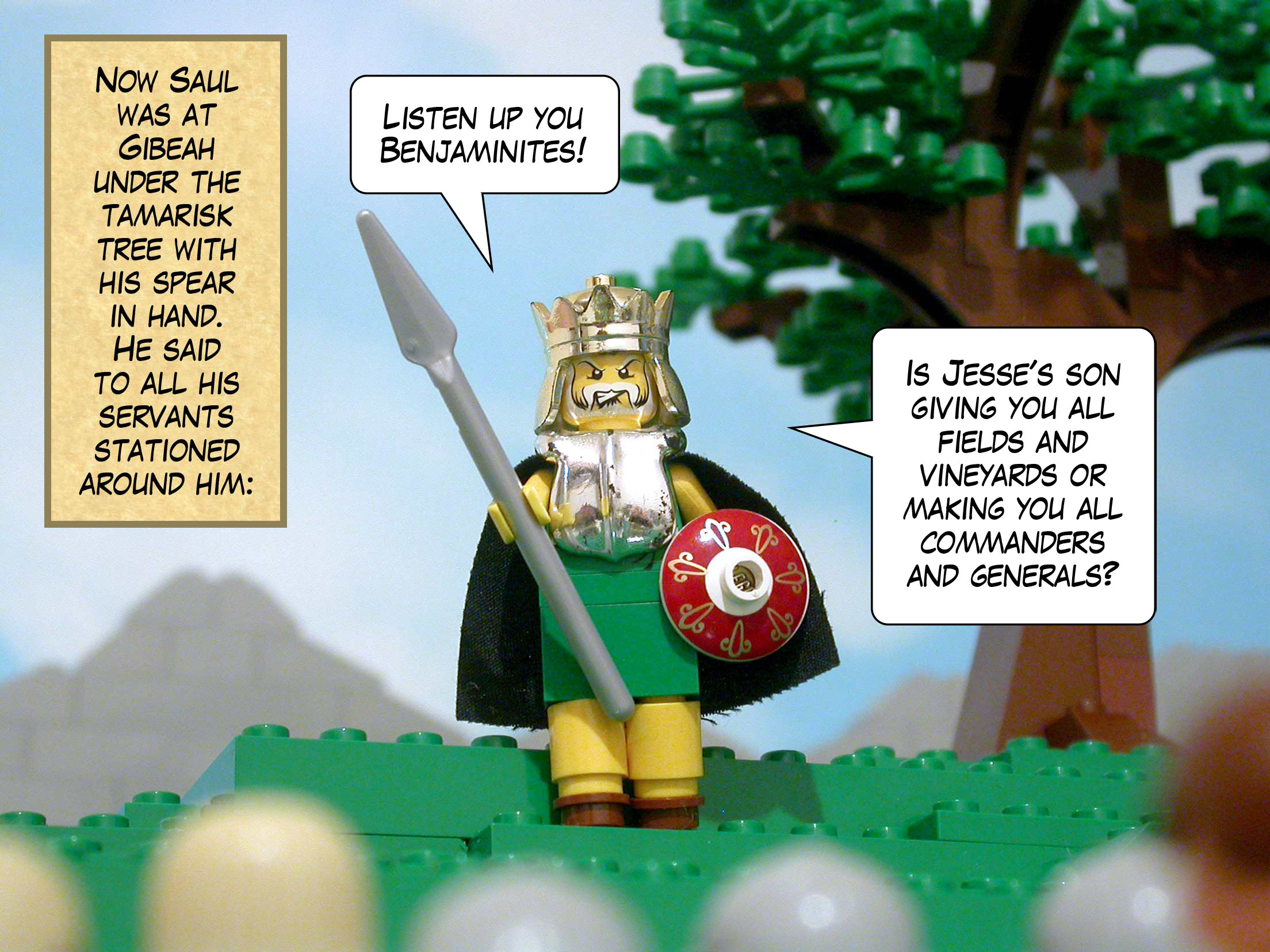 Now Saul was at Gibeah under the tamarisk tree with his spear in hand. He said to all his servants stationed around him, 'Listen up you Benjaminites! Is Jesse's son giving you all fields and vineyards or making you all commanders and generals?'