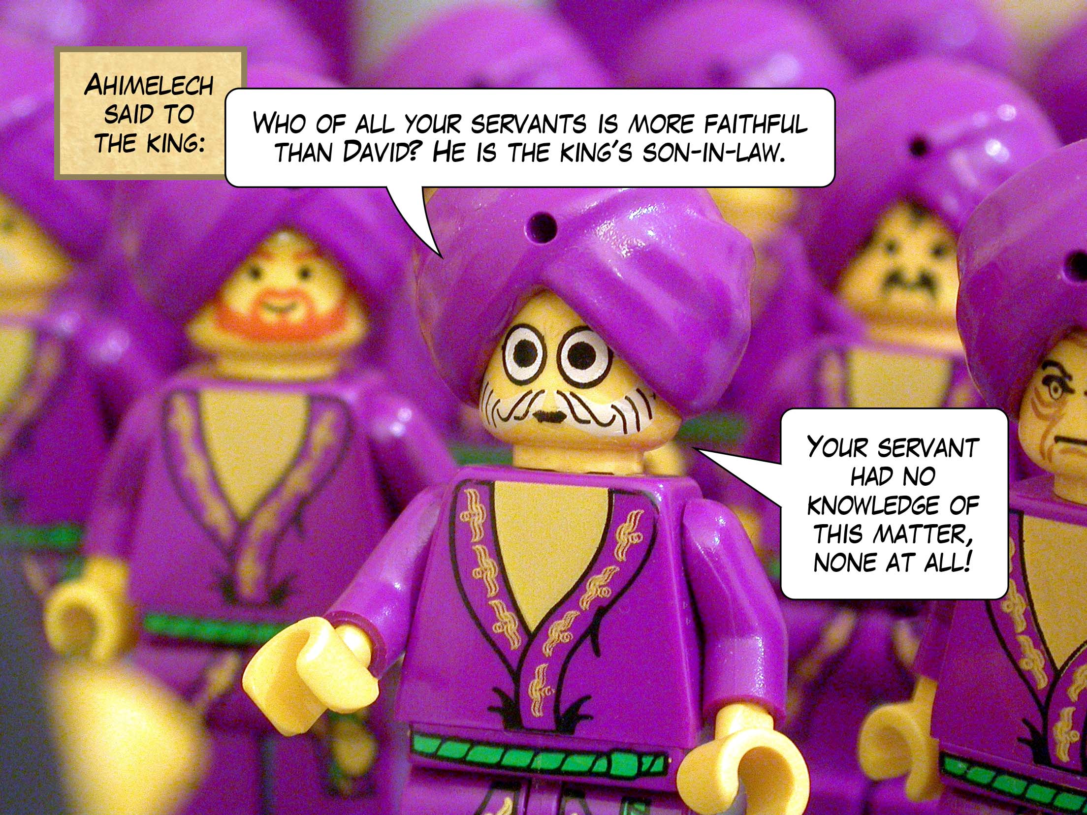 Ahimelech said to the king, 'Who of all your servants is more faithful than David? He is the king's son-in-law. Your servant had no knowledge of this matter, none at all!'