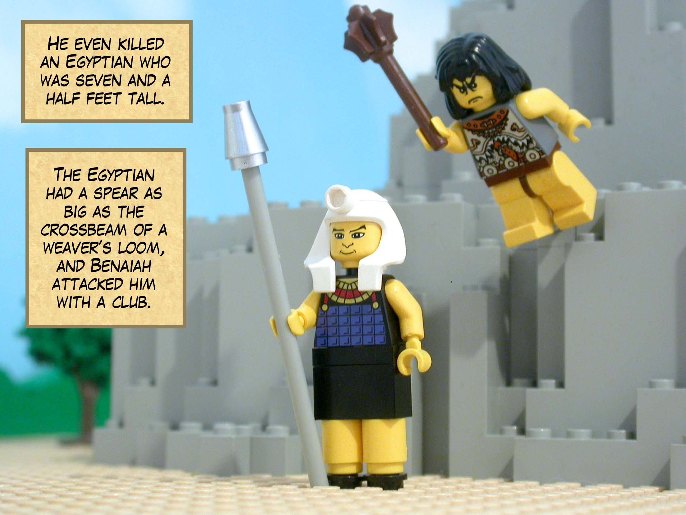 He even killed an Egyptian who was seven and a half feet tall. The Egyptian had a spear as big as the crossbeam of a weaver’s loom, and Benaiah attacked him with a club.