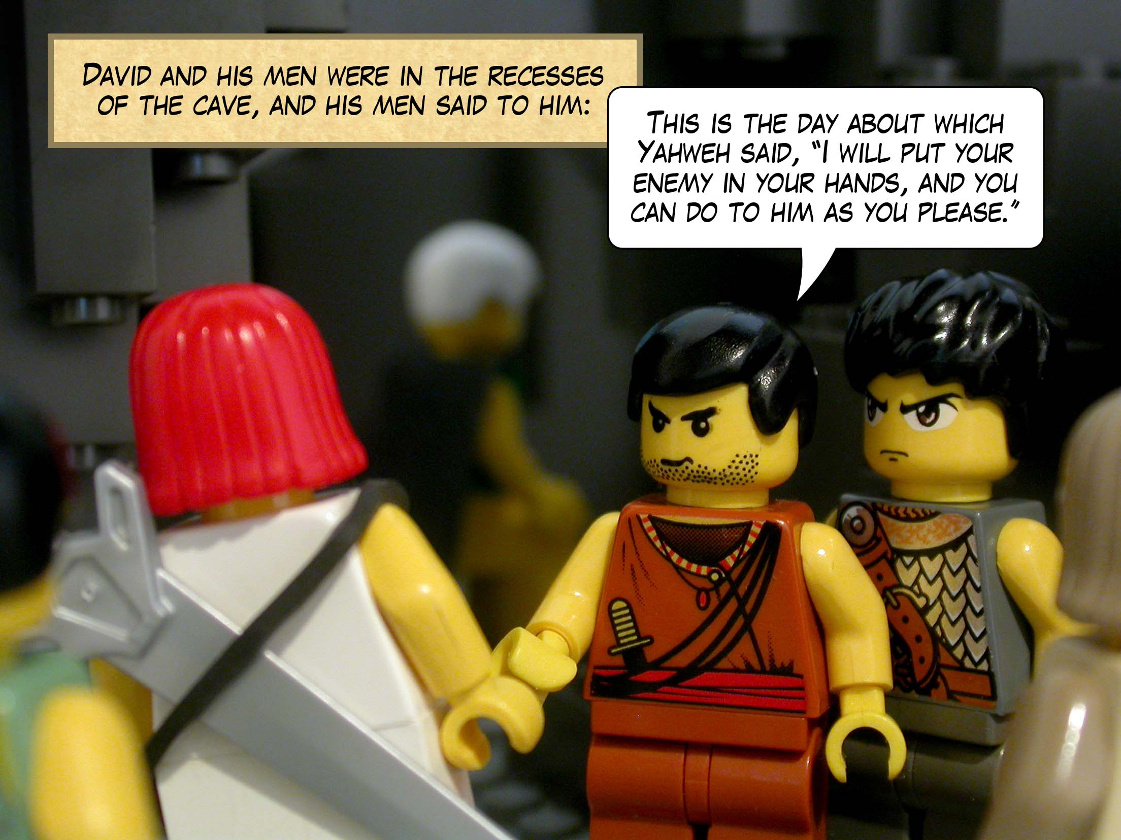Now David and his men were in the recesses of the cave, and his men said to him, 'This is the day about which Yahweh said, "I will put your enemy in your hands, and you can do to him as you please."'